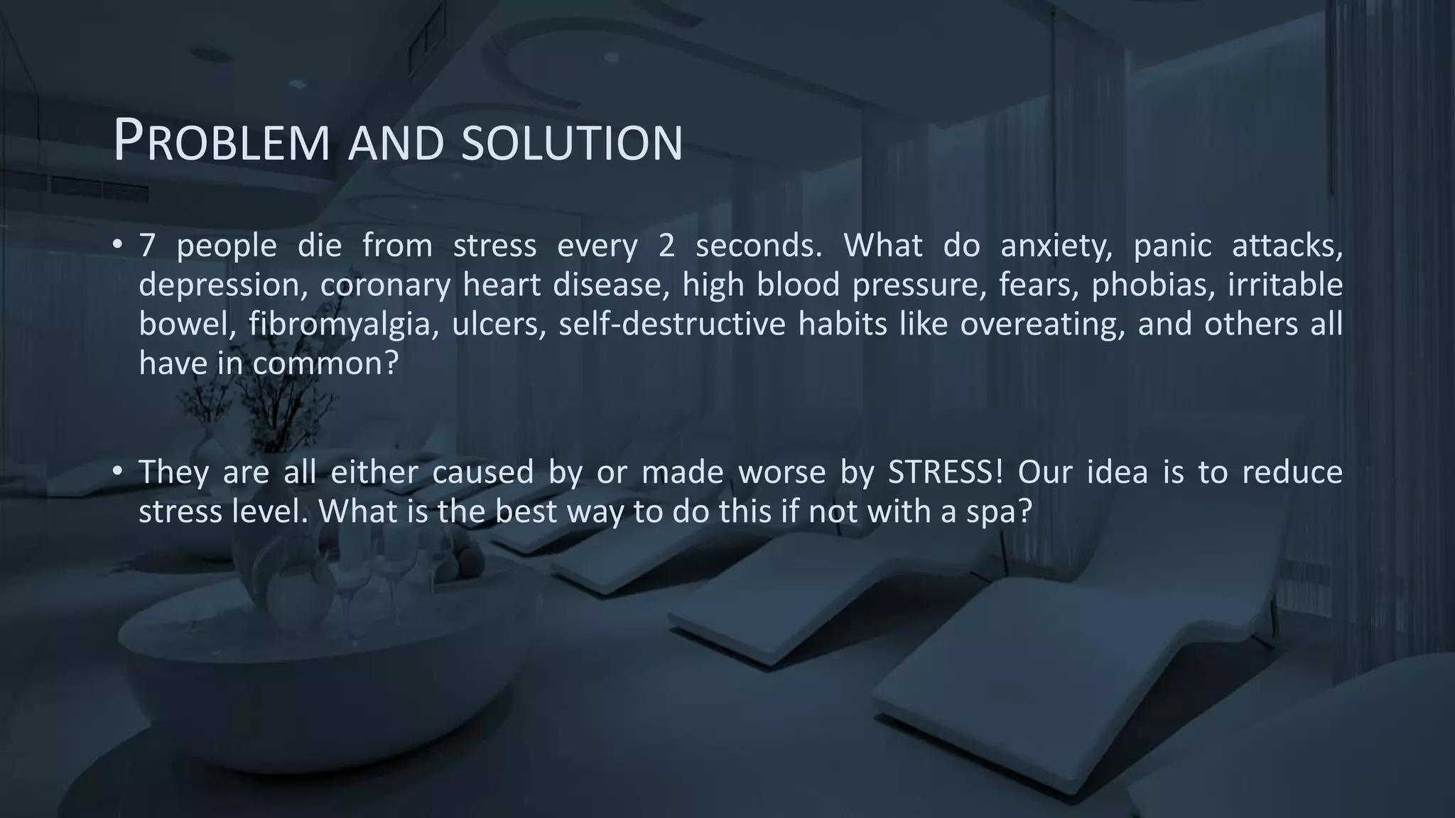 PROBLEM AND SOLUTION
• 7 people die from stress every 2 seconds. What do anxiety, panic attacks,
depression, coronary heart disease, high blood pressure, fears, phobias, irritable
bowel, fibromyalgia, ulcers, self-destructive habits like overeating, and others all
have in common?
• They are all either caused by or made worse by STRESS! Our idea is to reduce
stress level. What is the best way to do this if not with a spa?
 