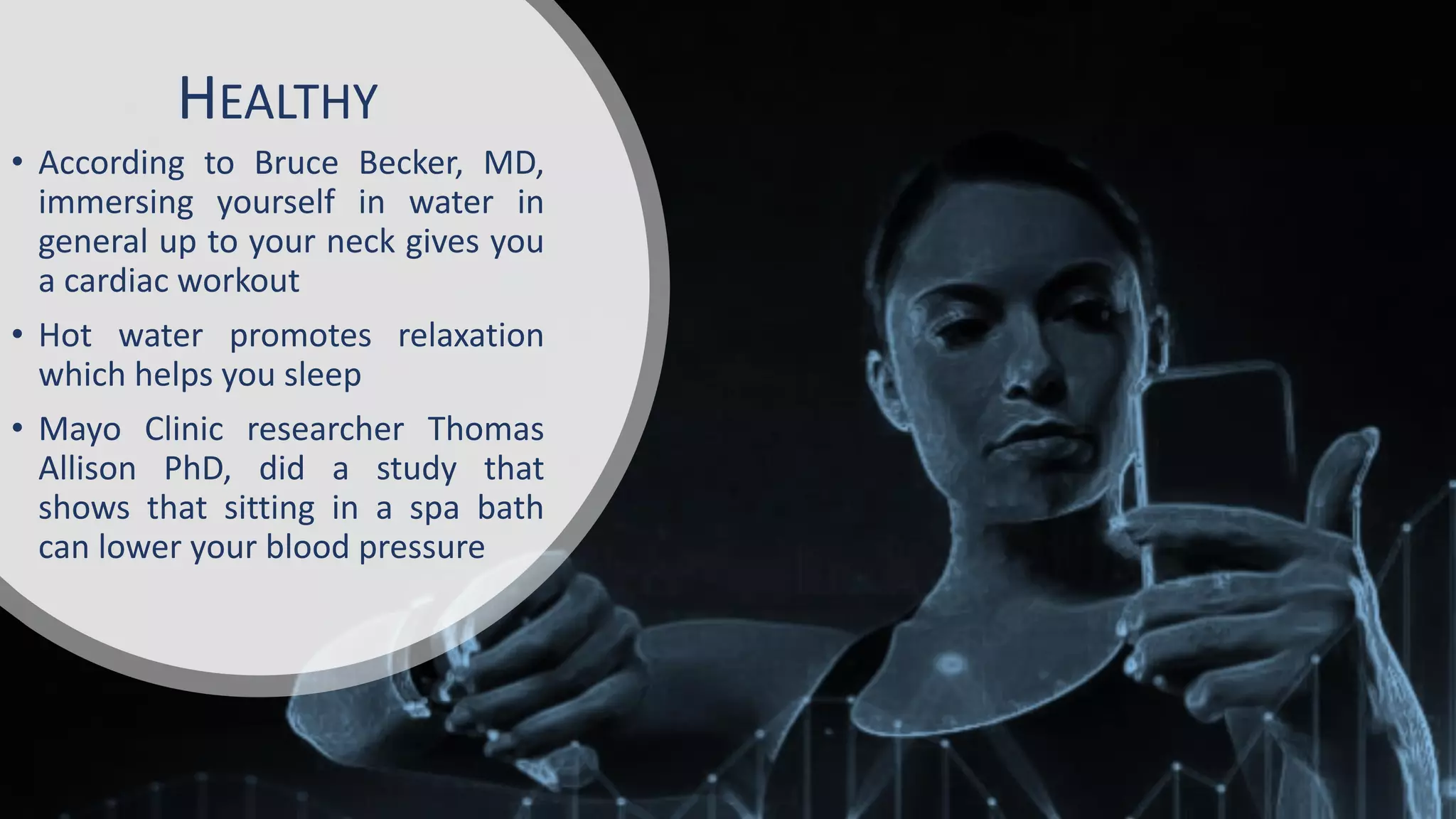HEALTHY
• According to Bruce Becker, MD,
immersing yourself in water in
general up to your neck gives you
a cardiac workout
• Hot water promotes relaxation
which helps you sleep
• Mayo Clinic researcher Thomas
Allison PhD, did a study that
shows that sitting in a spa bath
can lower your blood pressure
 