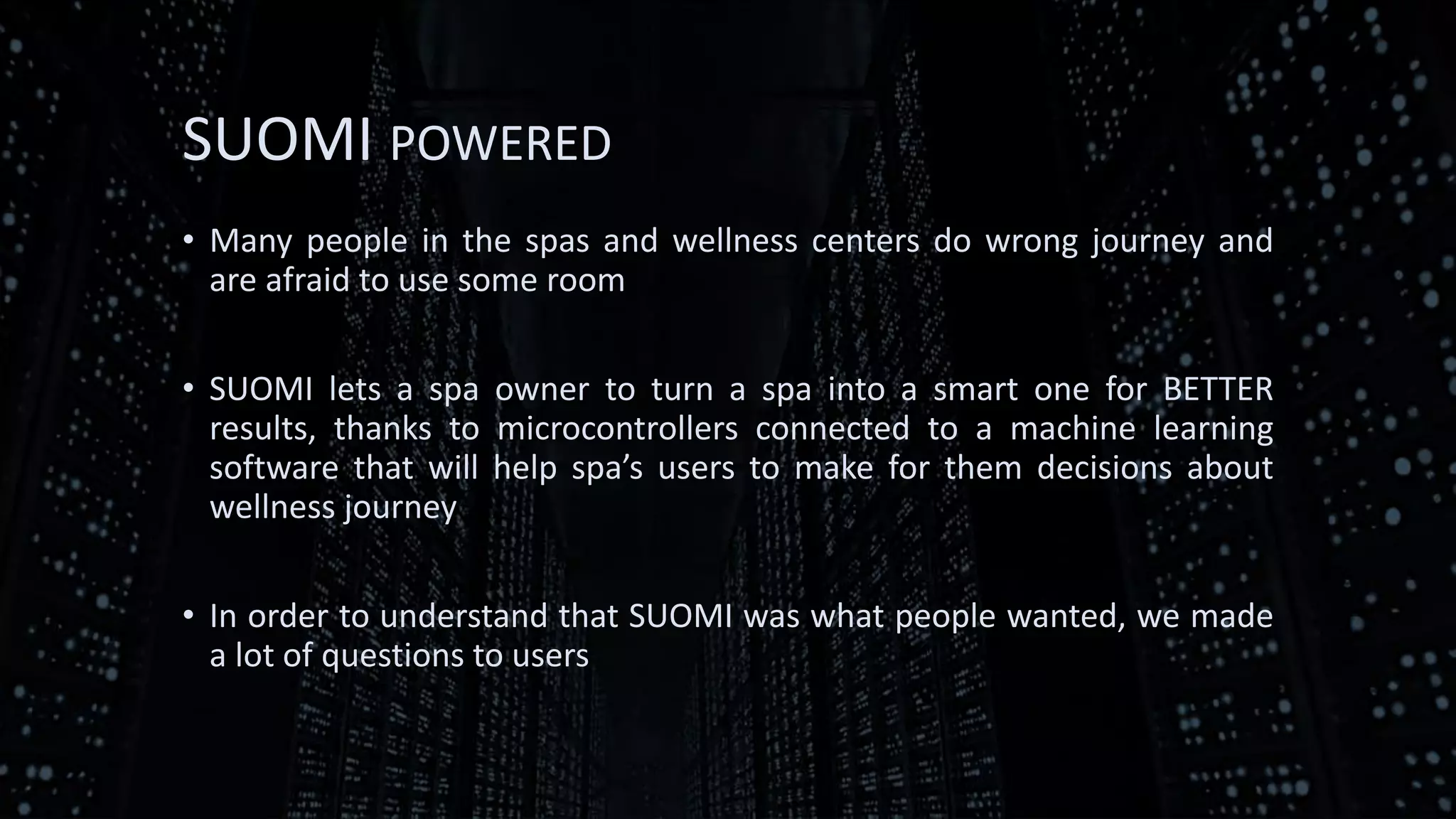 SUOMI POWERED
• Many people in the spas and wellness centers do wrong journey and
are afraid to use some room
• SUOMI lets a spa owner to turn a spa into a smart one for BETTER
results, thanks to microcontrollers connected to a machine learning
software that will help spa’s users to make for them decisions about
wellness journey
• In order to understand that SUOMI was what people wanted, we made
a lot of questions to users
 