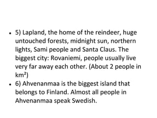 ●

●

5) Lapland, the home of the reindeer, huge
untouched forests, midnight sun, northern
lights, Sami people and Santa Claus. The
biggest city: Rovaniemi, people usually live
very far away each other. (About 2 people in
km²)
6) Ahvenanmaa is the biggest island that
belongs to Finland. Almost all people in
Ahvenanmaa speak Swedish.

 