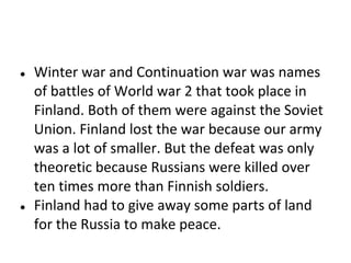 ●

●

Winter war and Continuation war was names
of battles of World war 2 that took place in
Finland. Both of them were against the Soviet
Union. Finland lost the war because our army
was a lot of smaller. But the defeat was only
theoretic because Russians were killed over
ten times more than Finnish soldiers.
Finland had to give away some parts of land
for the Russia to make peace.

 