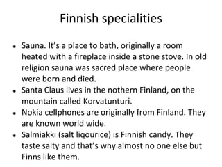 Finnish specialities
●

●

●

●

Sauna. It’s a place to bath, originally a room
heated with a fireplace inside a stone stove. In old
religion sauna was sacred place where people
were born and died.
Santa Claus lives in the nothern Finland, on the
mountain called Korvatunturi.
Nokia cellphones are originally from Finland. They
are known world wide.
Salmiakki (salt liqourice) is Finnish candy. They
taste salty and that’s why almost no one else but
Finns like them.

 