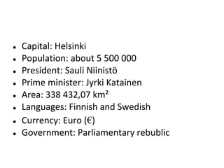 ●
●
●
●
●
●
●
●

Capital: Helsinki
Population: about 5 500 000
President: Sauli Niinistö
Prime minister: Jyrki Katainen
Area: 338 432,07 km²
Languages: Finnish and Swedish
Currency: Euro (€)
Government: Parliamentary rebublic

 