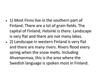 ●

●

1) Most Finns live in the southern part of
Finland. There are a lot of grain fields. The
capital of Finland, Helsinki is there. Landscape
is very flat and there are not many lakes.
2) Landscape in western Finland is very flat
and there are many rivers. Rivers flood every
spring when the snow melts. Including
Ahvenanmaa, this is the area where the
Swedish language is spoken most in Finland.

 