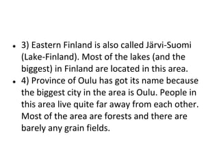 ●

●

3) Eastern Finland is also called Järvi-Suomi
(Lake-Finland). Most of the lakes (and the
biggest) in Finland are located in this area.
4) Province of Oulu has got its name because
the biggest city in the area is Oulu. People in
this area live quite far away from each other.
Most of the area are forests and there are
barely any grain fields.

 
