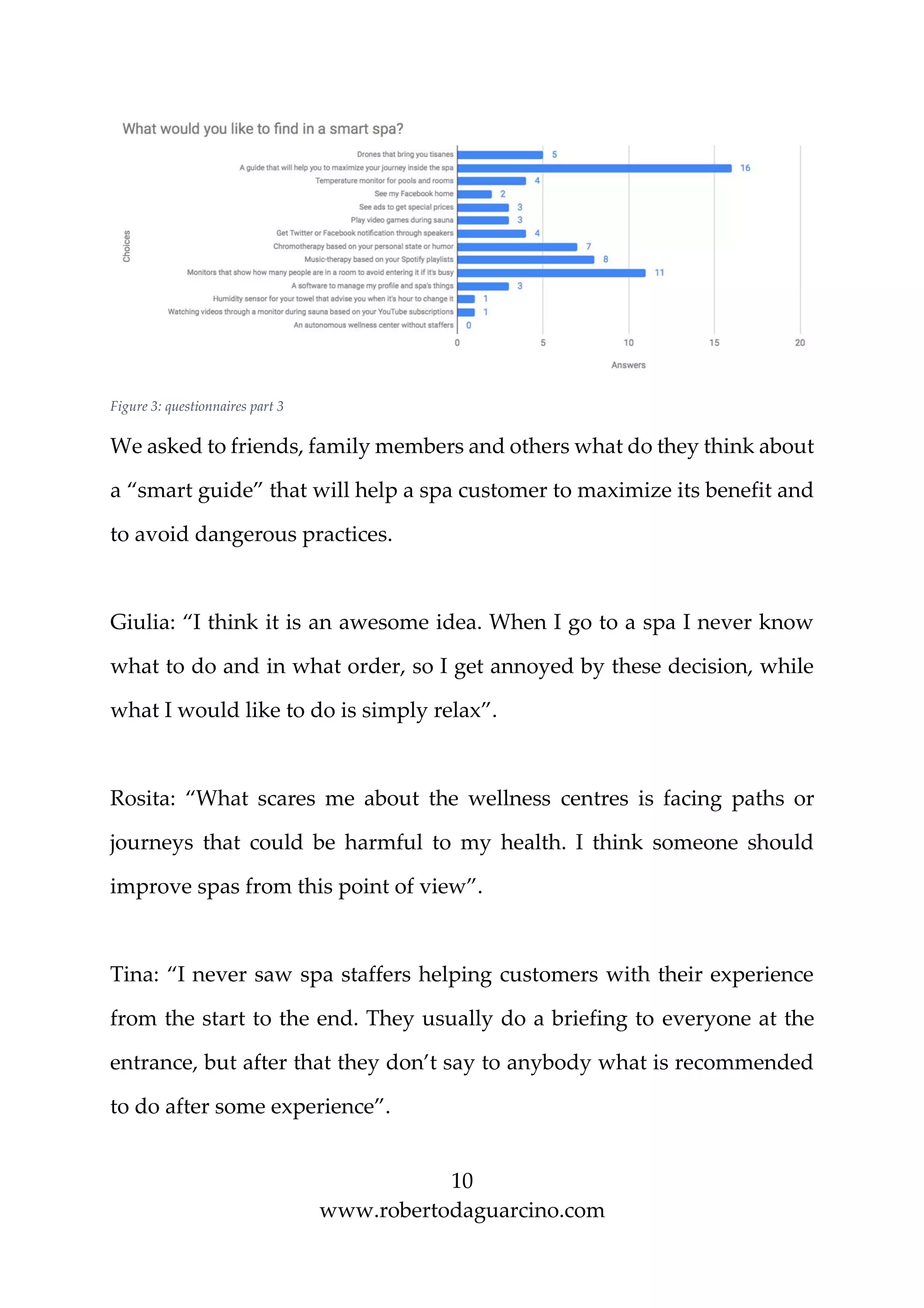 10
www.robertodaguarcino.com
Figure 3: questionnaires part 3
We asked to friends, family members and others what do they think about
a “smart guide” that will help a spa customer to maximize its benefit and
to avoid dangerous practices.
Giulia: “I think it is an awesome idea. When I go to a spa I never know
what to do and in what order, so I get annoyed by these decision, while
what I would like to do is simply relax”.
Rosita: “What scares me about the wellness centres is facing paths or
journeys that could be harmful to my health. I think someone should
improve spas from this point of view”.
Tina: “I never saw spa staffers helping customers with their experience
from the start to the end. They usually do a briefing to everyone at the
entrance, but after that they don’t say to anybody what is recommended
to do after some experience”.
 