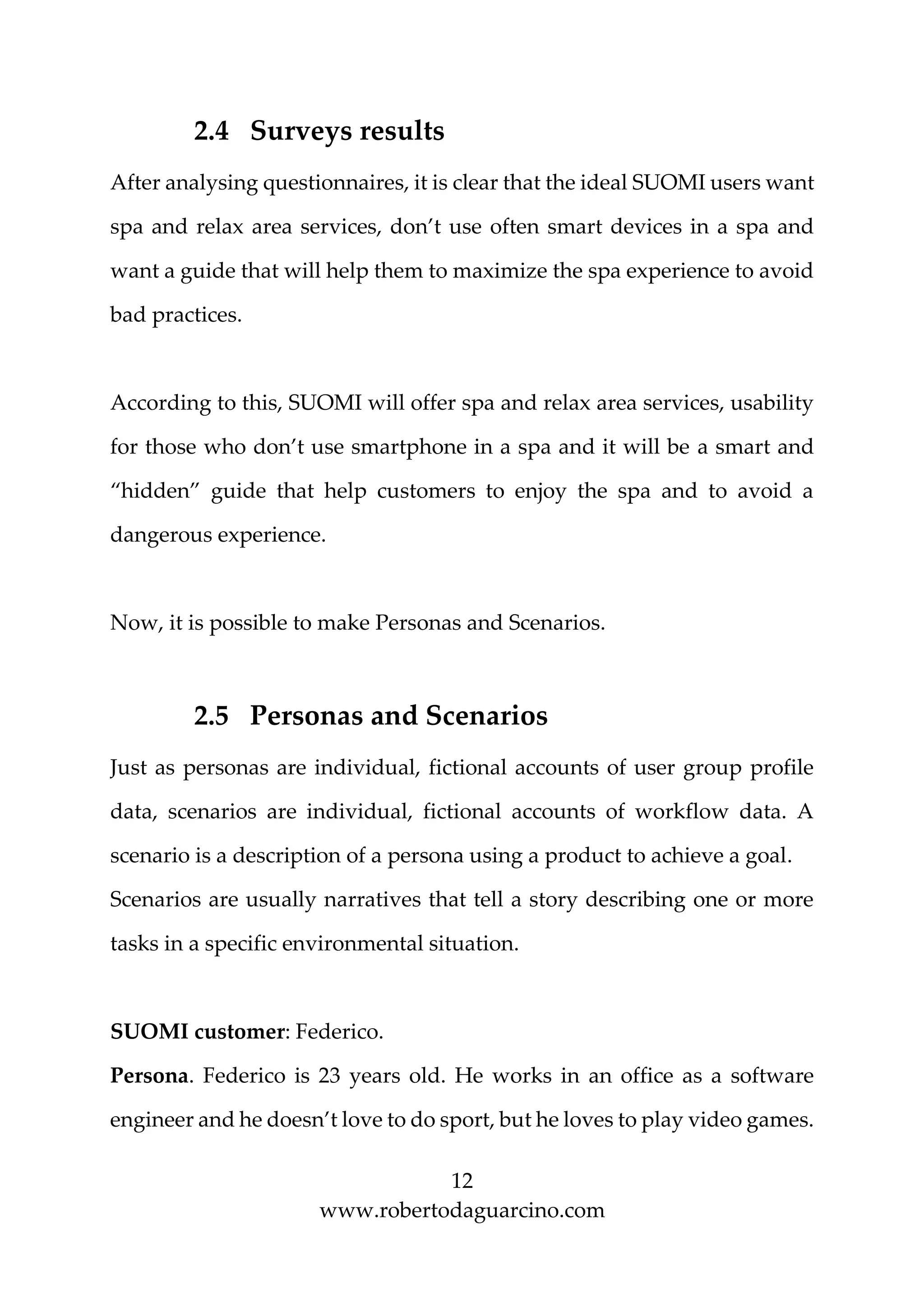 12
www.robertodaguarcino.com
2.4 Surveys results
After analysing questionnaires, it is clear that the ideal SUOMI users want
spa and relax area services, don’t use often smart devices in a spa and
want a guide that will help them to maximize the spa experience to avoid
bad practices.
According to this, SUOMI will offer spa and relax area services, usability
for those who don’t use smartphone in a spa and it will be a smart and
“hidden” guide that help customers to enjoy the spa and to avoid a
dangerous experience.
Now, it is possible to make Personas and Scenarios.
2.5 Personas and Scenarios
Just as personas are individual, fictional accounts of user group profile
data, scenarios are individual, fictional accounts of workflow data. A
scenario is a description of a persona using a product to achieve a goal.
Scenarios are usually narratives that tell a story describing one or more
tasks in a specific environmental situation.
SUOMI customer: Federico.
Persona. Federico is 23 years old. He works in an office as a software
engineer and he doesn’t love to do sport, but he loves to play video games.
 