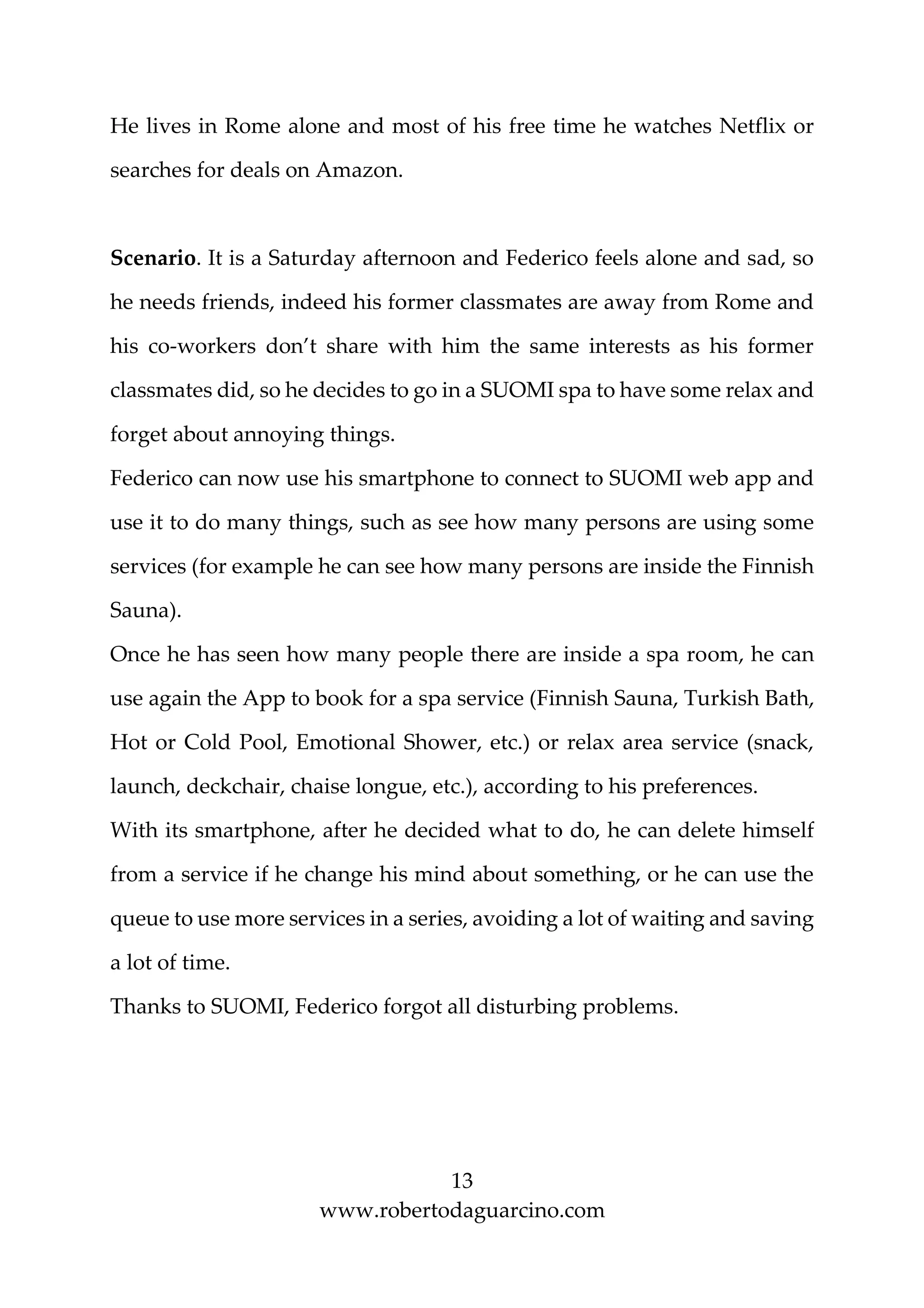 13
www.robertodaguarcino.com
He lives in Rome alone and most of his free time he watches Netflix or
searches for deals on Amazon.
Scenario. It is a Saturday afternoon and Federico feels alone and sad, so
he needs friends, indeed his former classmates are away from Rome and
his co-workers don’t share with him the same interests as his former
classmates did, so he decides to go in a SUOMI spa to have some relax and
forget about annoying things.
Federico can now use his smartphone to connect to SUOMI web app and
use it to do many things, such as see how many persons are using some
services (for example he can see how many persons are inside the Finnish
Sauna).
Once he has seen how many people there are inside a spa room, he can
use again the App to book for a spa service (Finnish Sauna, Turkish Bath,
Hot or Cold Pool, Emotional Shower, etc.) or relax area service (snack,
launch, deckchair, chaise longue, etc.), according to his preferences.
With its smartphone, after he decided what to do, he can delete himself
from a service if he change his mind about something, or he can use the
queue to use more services in a series, avoiding a lot of waiting and saving
a lot of time.
Thanks to SUOMI, Federico forgot all disturbing problems.
 