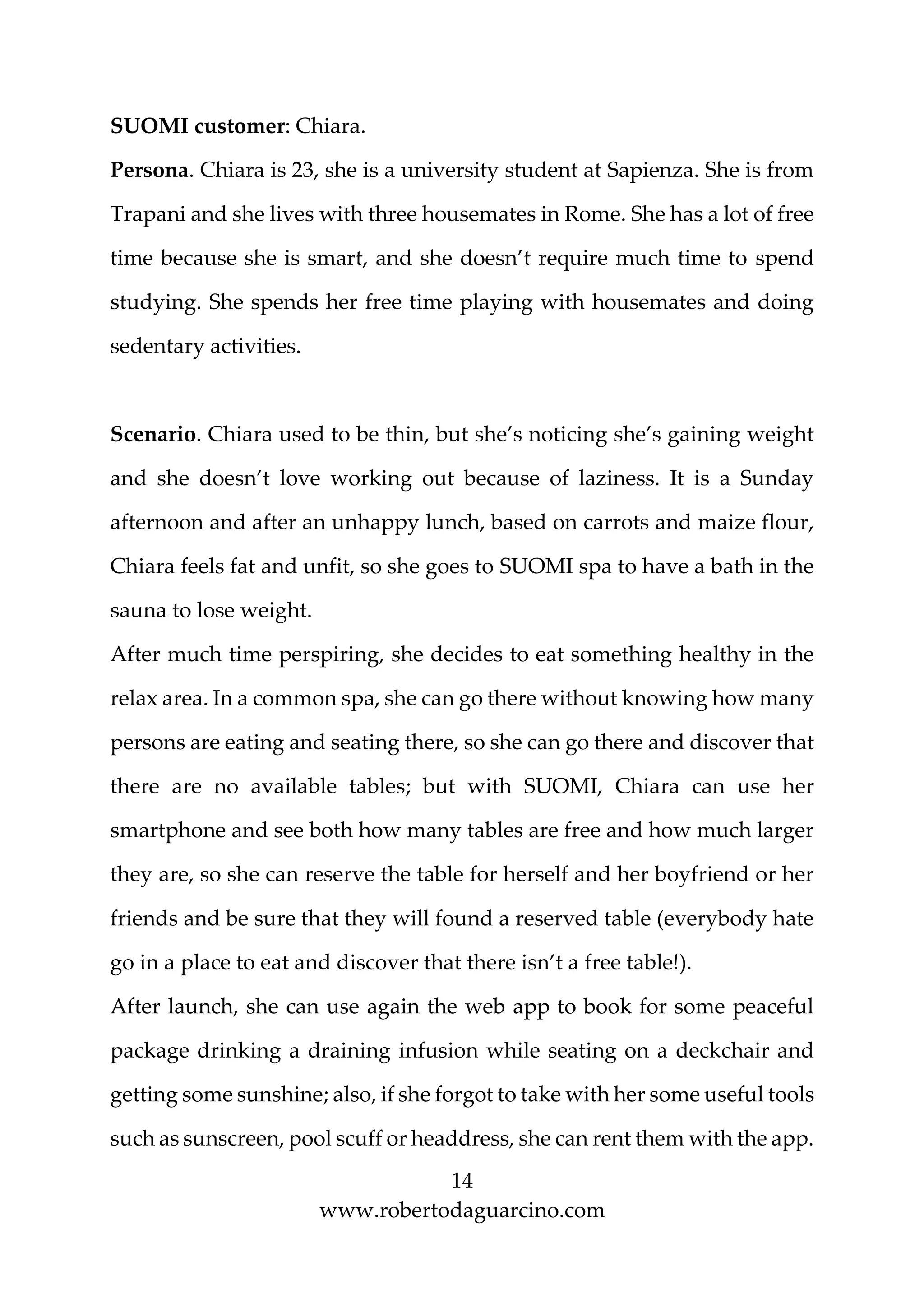14
www.robertodaguarcino.com
SUOMI customer: Chiara.
Persona. Chiara is 23, she is a university student at Sapienza. She is from
Trapani and she lives with three housemates in Rome. She has a lot of free
time because she is smart, and she doesn’t require much time to spend
studying. She spends her free time playing with housemates and doing
sedentary activities.
Scenario. Chiara used to be thin, but she’s noticing she’s gaining weight
and she doesn’t love working out because of laziness. It is a Sunday
afternoon and after an unhappy lunch, based on carrots and maize flour,
Chiara feels fat and unfit, so she goes to SUOMI spa to have a bath in the
sauna to lose weight.
After much time perspiring, she decides to eat something healthy in the
relax area. In a common spa, she can go there without knowing how many
persons are eating and seating there, so she can go there and discover that
there are no available tables; but with SUOMI, Chiara can use her
smartphone and see both how many tables are free and how much larger
they are, so she can reserve the table for herself and her boyfriend or her
friends and be sure that they will found a reserved table (everybody hate
go in a place to eat and discover that there isn’t a free table!).
After launch, she can use again the web app to book for some peaceful
package drinking a draining infusion while seating on a deckchair and
getting some sunshine; also, if she forgot to take with her some useful tools
such as sunscreen, pool scuff or headdress, she can rent them with the app.
 