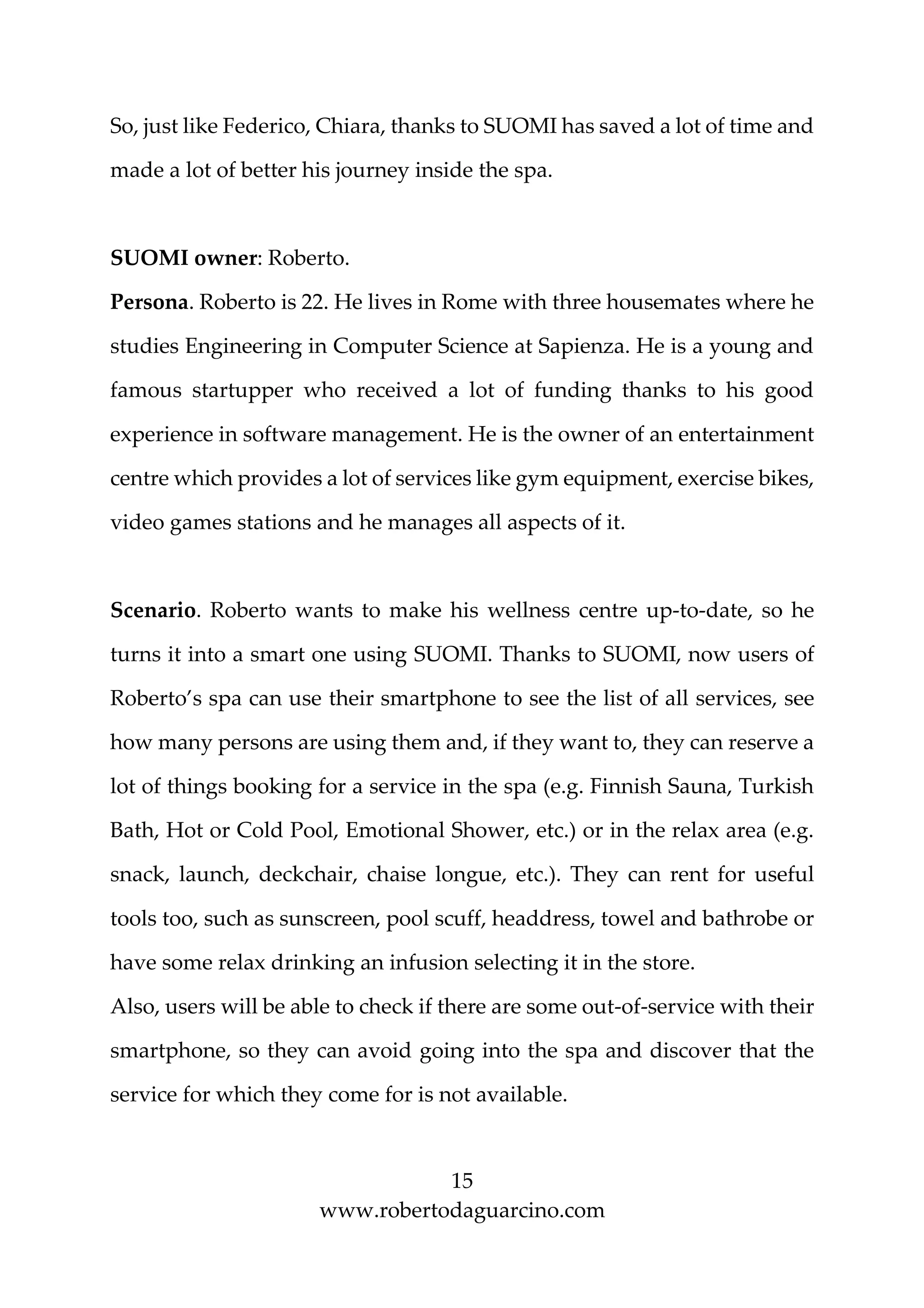 15
www.robertodaguarcino.com
So, just like Federico, Chiara, thanks to SUOMI has saved a lot of time and
made a lot of better his journey inside the spa.
SUOMI owner: Roberto.
Persona. Roberto is 22. He lives in Rome with three housemates where he
studies Engineering in Computer Science at Sapienza. He is a young and
famous startupper who received a lot of funding thanks to his good
experience in software management. He is the owner of an entertainment
centre which provides a lot of services like gym equipment, exercise bikes,
video games stations and he manages all aspects of it.
Scenario. Roberto wants to make his wellness centre up-to-date, so he
turns it into a smart one using SUOMI. Thanks to SUOMI, now users of
Roberto’s spa can use their smartphone to see the list of all services, see
how many persons are using them and, if they want to, they can reserve a
lot of things booking for a service in the spa (e.g. Finnish Sauna, Turkish
Bath, Hot or Cold Pool, Emotional Shower, etc.) or in the relax area (e.g.
snack, launch, deckchair, chaise longue, etc.). They can rent for useful
tools too, such as sunscreen, pool scuff, headdress, towel and bathrobe or
have some relax drinking an infusion selecting it in the store.
Also, users will be able to check if there are some out-of-service with their
smartphone, so they can avoid going into the spa and discover that the
service for which they come for is not available.
 