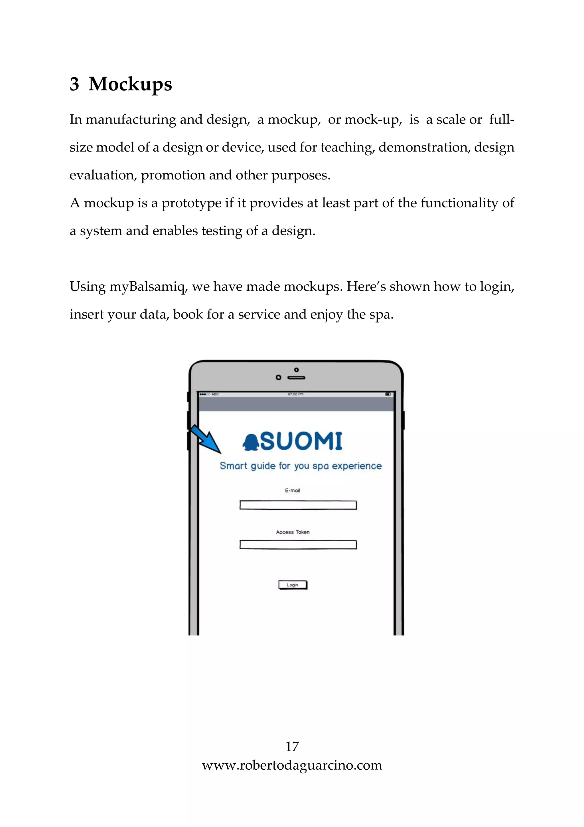 17
www.robertodaguarcino.com
3 Mockups
In manufacturing and design, a mockup, or mock-up, is a scale or full-
size model of a design or device, used for teaching, demonstration, design
evaluation, promotion and other purposes.
A mockup is a prototype if it provides at least part of the functionality of
a system and enables testing of a design.
Using myBalsamiq, we have made mockups. Here’s shown how to login,
insert your data, book for a service and enjoy the spa.
 