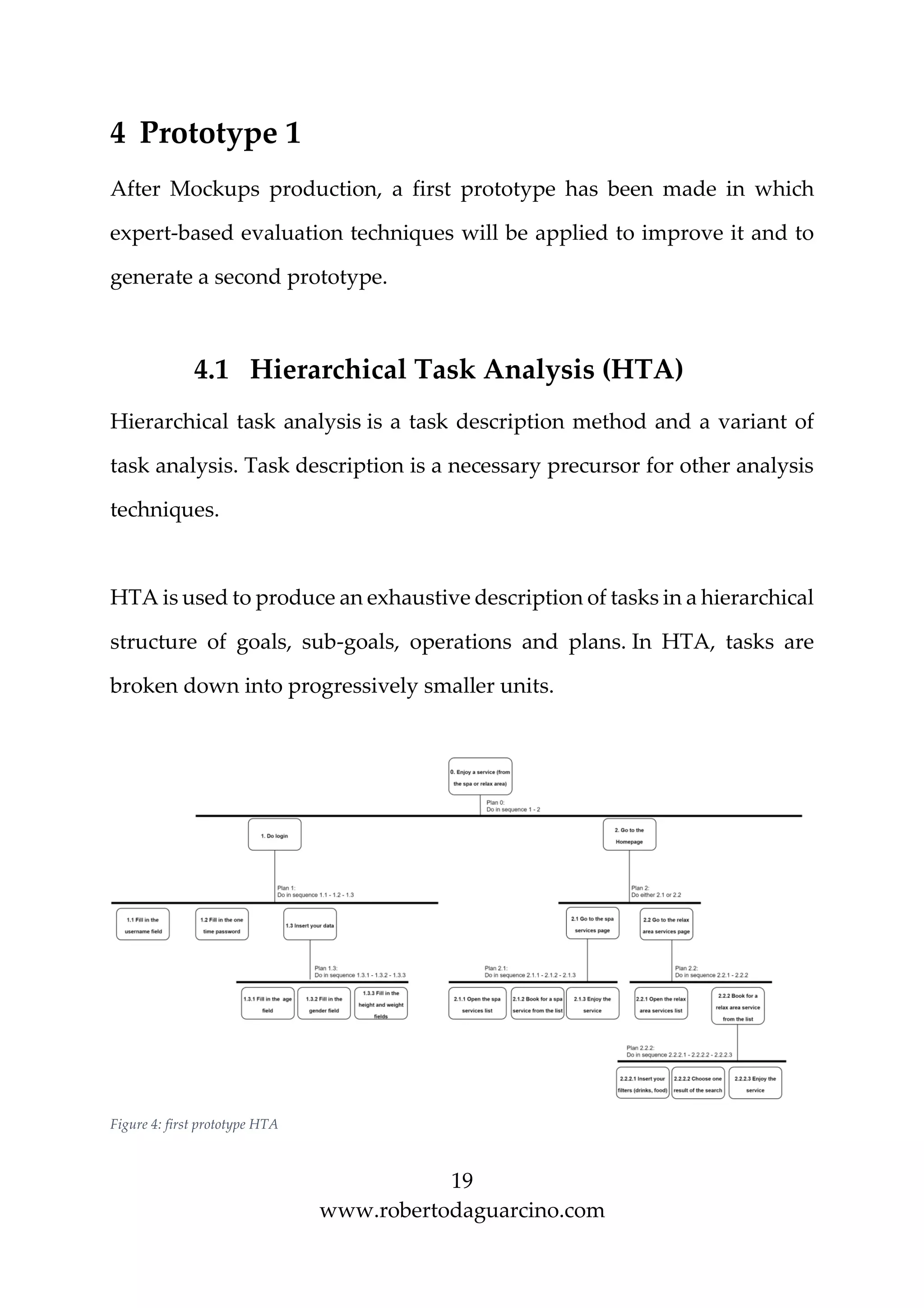 19
www.robertodaguarcino.com
4 Prototype 1
After Mockups production, a first prototype has been made in which
expert-based evaluation techniques will be applied to improve it and to
generate a second prototype.
4.1 Hierarchical Task Analysis (HTA)
Hierarchical task analysis is a task description method and a variant of
task analysis. Task description is a necessary precursor for other analysis
techniques.
HTA is used to produce an exhaustive description of tasks in a hierarchical
structure of goals, sub-goals, operations and plans. In HTA, tasks are
broken down into progressively smaller units.
Figure 4: first prototype HTA
 
