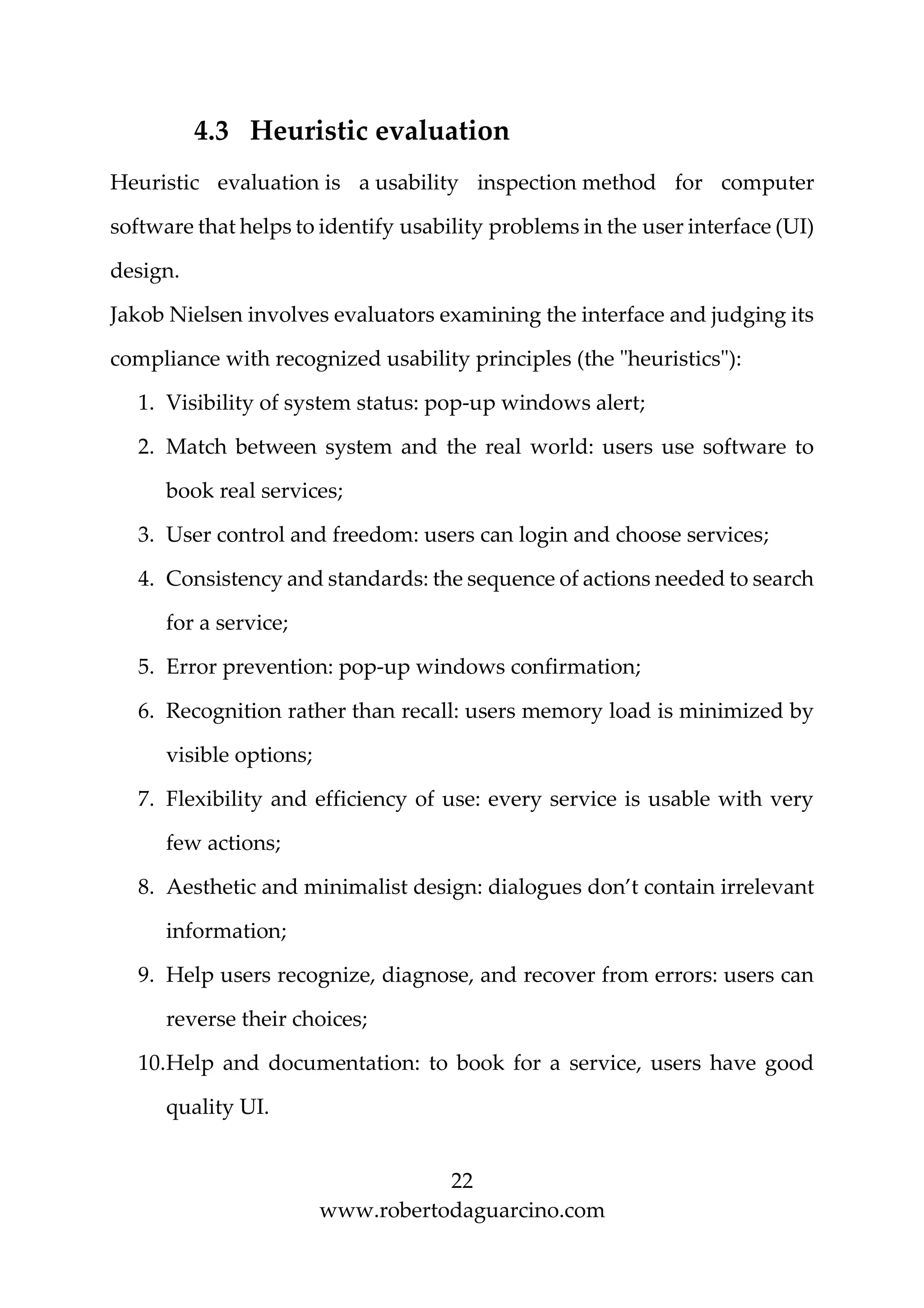 22
www.robertodaguarcino.com
4.3 Heuristic evaluation
Heuristic evaluation is a usability inspection method for computer
software that helps to identify usability problems in the user interface (UI)
design.
Jakob Nielsen involves evaluators examining the interface and judging its
compliance with recognized usability principles (the "heuristics"):
1. Visibility of system status: pop-up windows alert;
2. Match between system and the real world: users use software to
book real services;
3. User control and freedom: users can login and choose services;
4. Consistency and standards: the sequence of actions needed to search
for a service;
5. Error prevention: pop-up windows confirmation;
6. Recognition rather than recall: users memory load is minimized by
visible options;
7. Flexibility and efficiency of use: every service is usable with very
few actions;
8. Aesthetic and minimalist design: dialogues don’t contain irrelevant
information;
9. Help users recognize, diagnose, and recover from errors: users can
reverse their choices;
10.Help and documentation: to book for a service, users have good
quality UI.
 