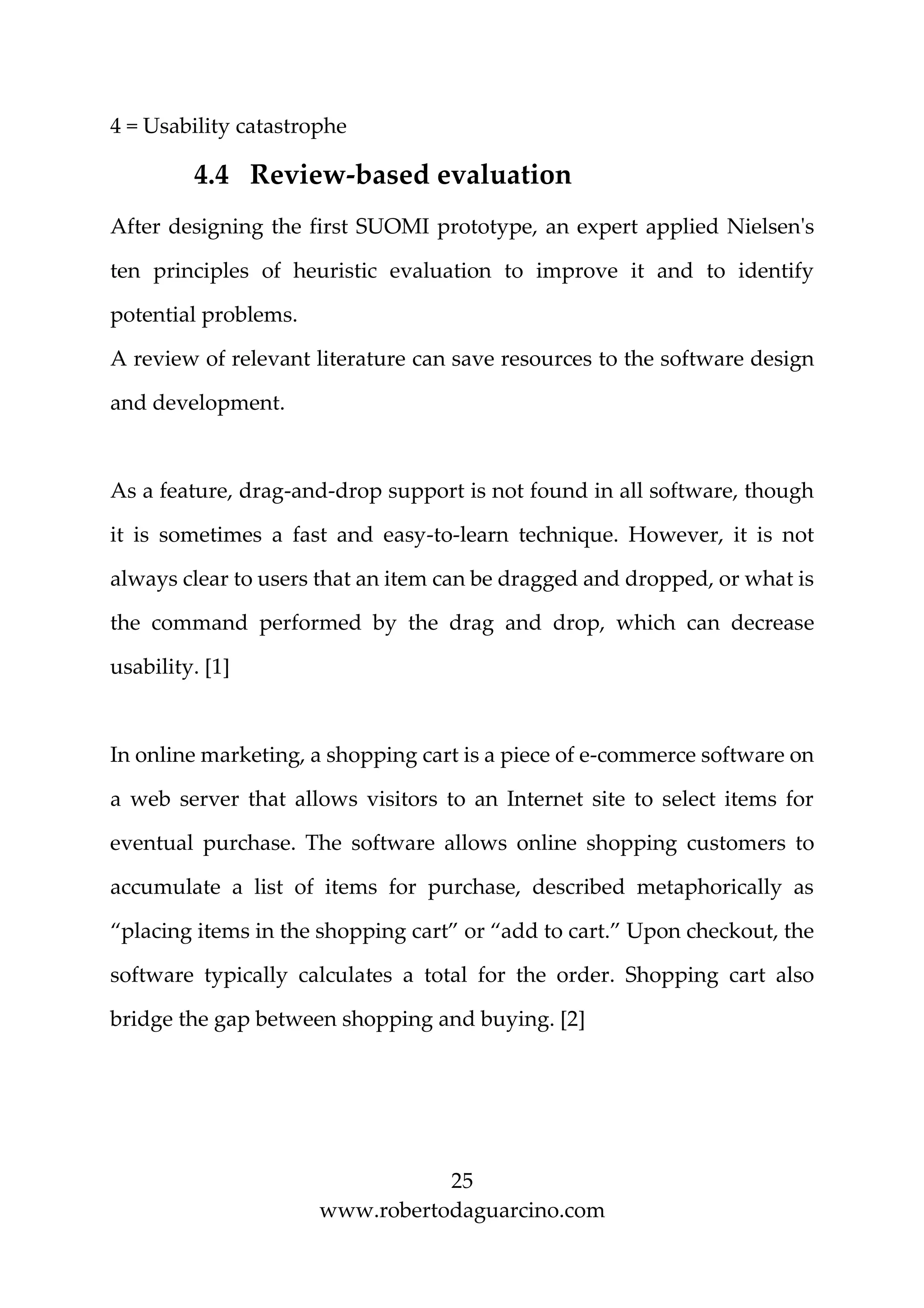25
www.robertodaguarcino.com
4 = Usability catastrophe
4.4 Review-based evaluation
After designing the first SUOMI prototype, an expert applied Nielsen's
ten principles of heuristic evaluation to improve it and to identify
potential problems.
A review of relevant literature can save resources to the software design
and development.
As a feature, drag-and-drop support is not found in all software, though
it is sometimes a fast and easy-to-learn technique. However, it is not
always clear to users that an item can be dragged and dropped, or what is
the command performed by the drag and drop, which can decrease
usability. [1]
In online marketing, a shopping cart is a piece of e-commerce software on
a web server that allows visitors to an Internet site to select items for
eventual purchase. The software allows online shopping customers to
accumulate a list of items for purchase, described metaphorically as
“placing items in the shopping cart” or “add to cart.” Upon checkout, the
software typically calculates a total for the order. Shopping cart also
bridge the gap between shopping and buying. [2]
 