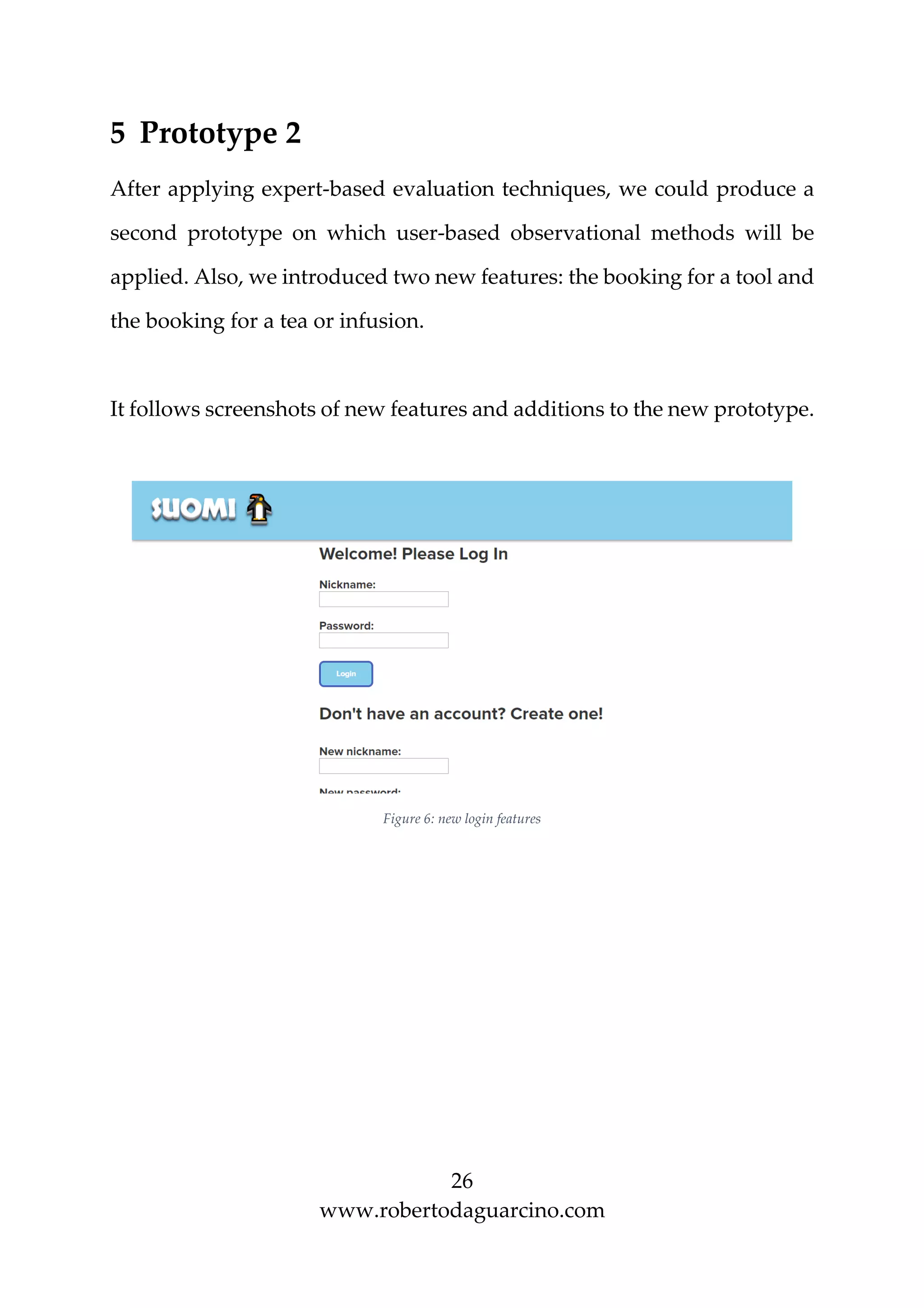 26
www.robertodaguarcino.com
5 Prototype 2
After applying expert-based evaluation techniques, we could produce a
second prototype on which user-based observational methods will be
applied. Also, we introduced two new features: the booking for a tool and
the booking for a tea or infusion.
It follows screenshots of new features and additions to the new prototype.
Figure 6: new login features
 