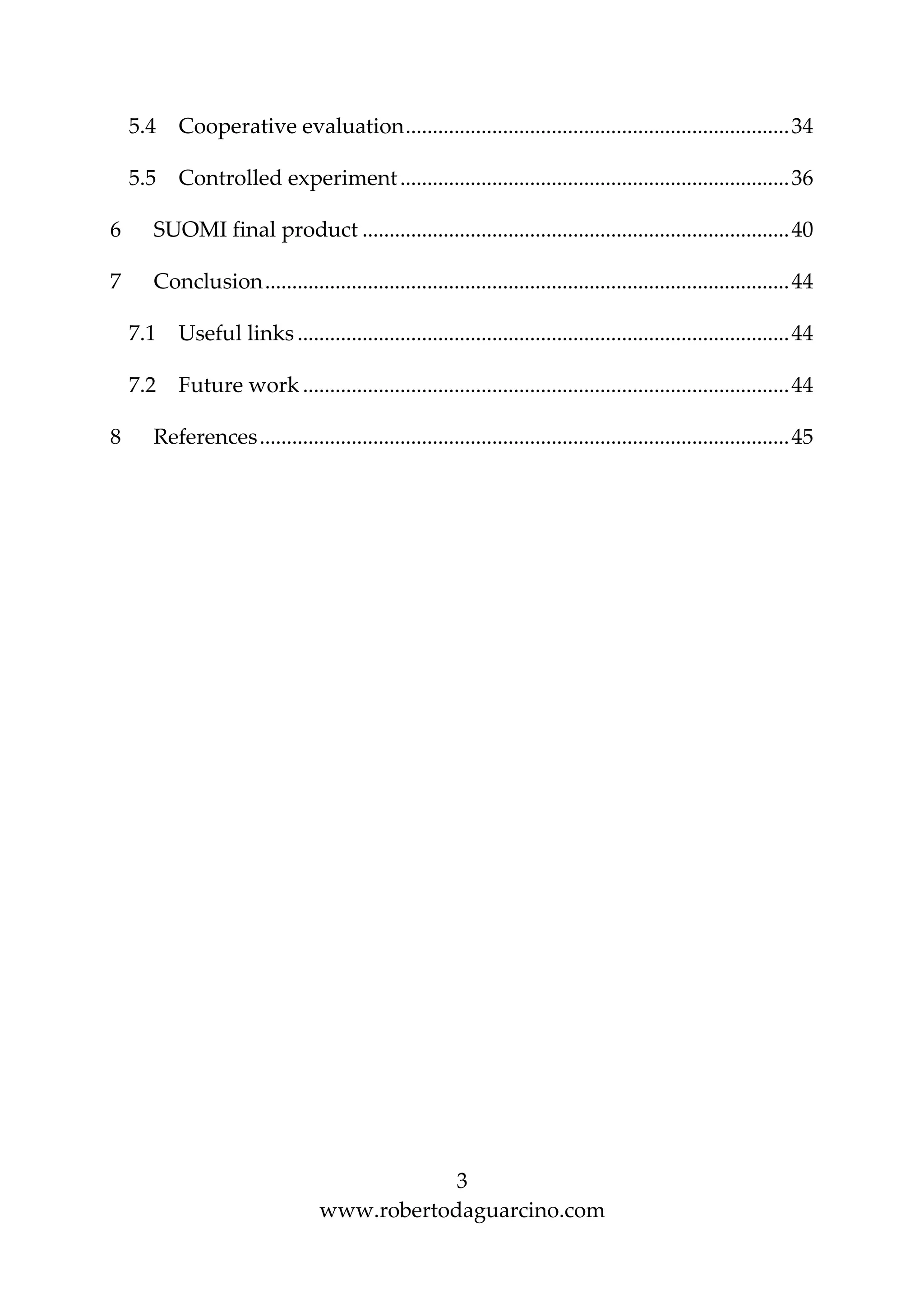 3
www.robertodaguarcino.com
5.4 Cooperative evaluation.......................................................................34
5.5 Controlled experiment........................................................................36
6 SUOMI final product ...............................................................................40
7 Conclusion.................................................................................................44
7.1 Useful links ...........................................................................................44
7.2 Future work ..........................................................................................44
8 References..................................................................................................45
 