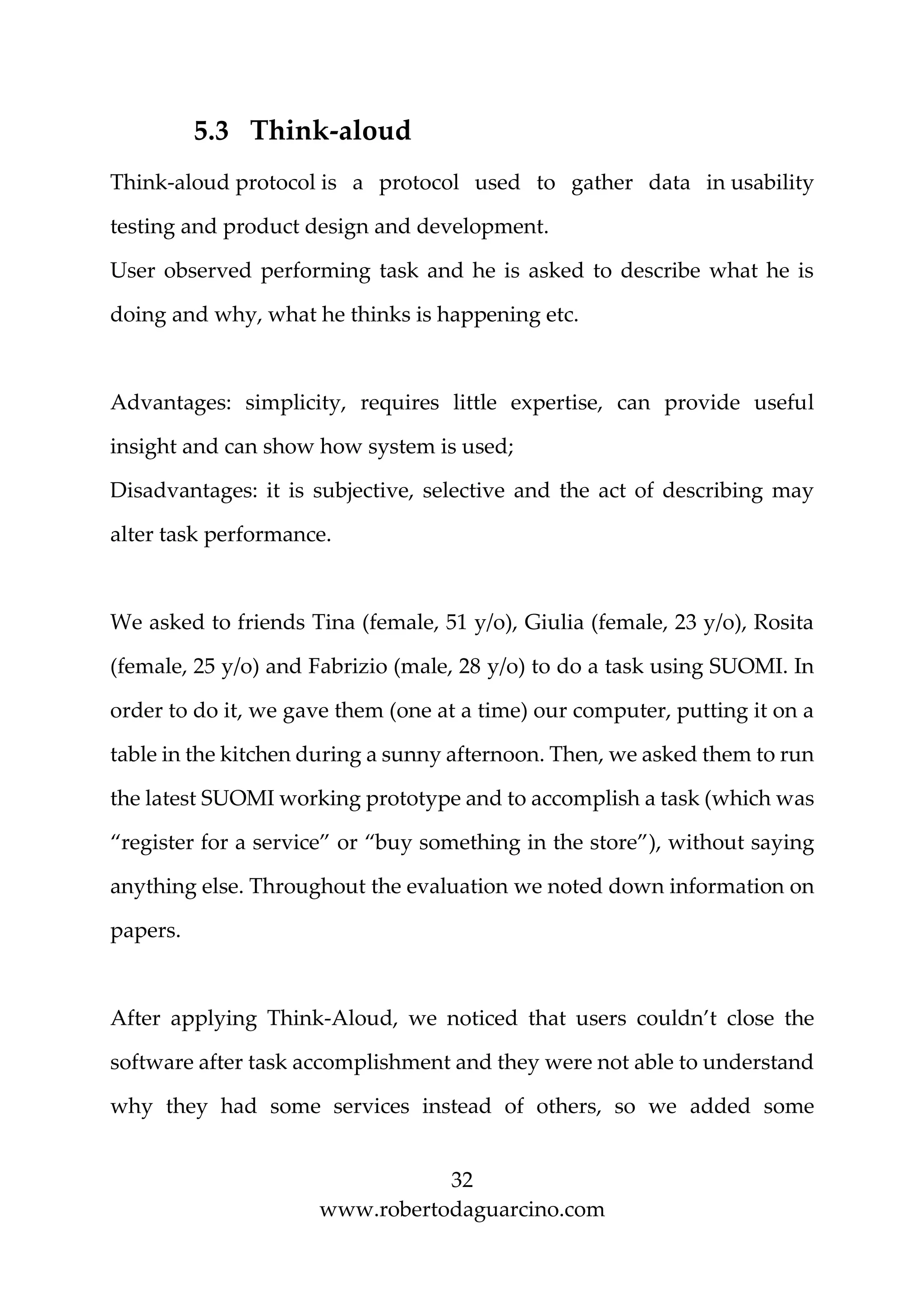 32
www.robertodaguarcino.com
5.3 Think-aloud
Think-aloud protocol is a protocol used to gather data in usability
testing and product design and development.
User observed performing task and he is asked to describe what he is
doing and why, what he thinks is happening etc.
Advantages: simplicity, requires little expertise, can provide useful
insight and can show how system is used;
Disadvantages: it is subjective, selective and the act of describing may
alter task performance.
We asked to friends Tina (female, 51 y/o), Giulia (female, 23 y/o), Rosita
(female, 25 y/o) and Fabrizio (male, 28 y/o) to do a task using SUOMI. In
order to do it, we gave them (one at a time) our computer, putting it on a
table in the kitchen during a sunny afternoon. Then, we asked them to run
the latest SUOMI working prototype and to accomplish a task (which was
“register for a service” or “buy something in the store”), without saying
anything else. Throughout the evaluation we noted down information on
papers.
After applying Think-Aloud, we noticed that users couldn’t close the
software after task accomplishment and they were not able to understand
why they had some services instead of others, so we added some
 