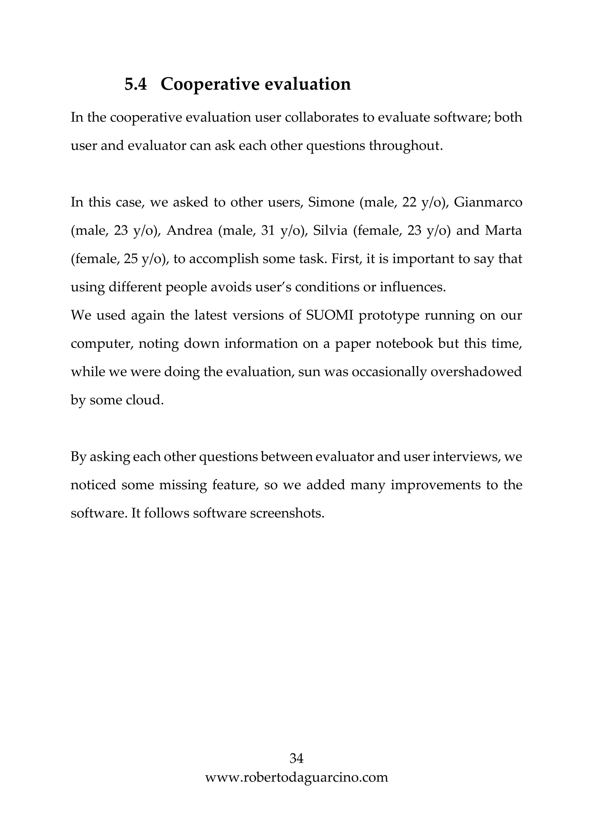 34
www.robertodaguarcino.com
5.4 Cooperative evaluation
In the cooperative evaluation user collaborates to evaluate software; both
user and evaluator can ask each other questions throughout.
In this case, we asked to other users, Simone (male, 22 y/o), Gianmarco
(male, 23 y/o), Andrea (male, 31 y/o), Silvia (female, 23 y/o) and Marta
(female, 25 y/o), to accomplish some task. First, it is important to say that
using different people avoids user’s conditions or influences.
We used again the latest versions of SUOMI prototype running on our
computer, noting down information on a paper notebook but this time,
while we were doing the evaluation, sun was occasionally overshadowed
by some cloud.
By asking each other questions between evaluator and user interviews, we
noticed some missing feature, so we added many improvements to the
software. It follows software screenshots.
 