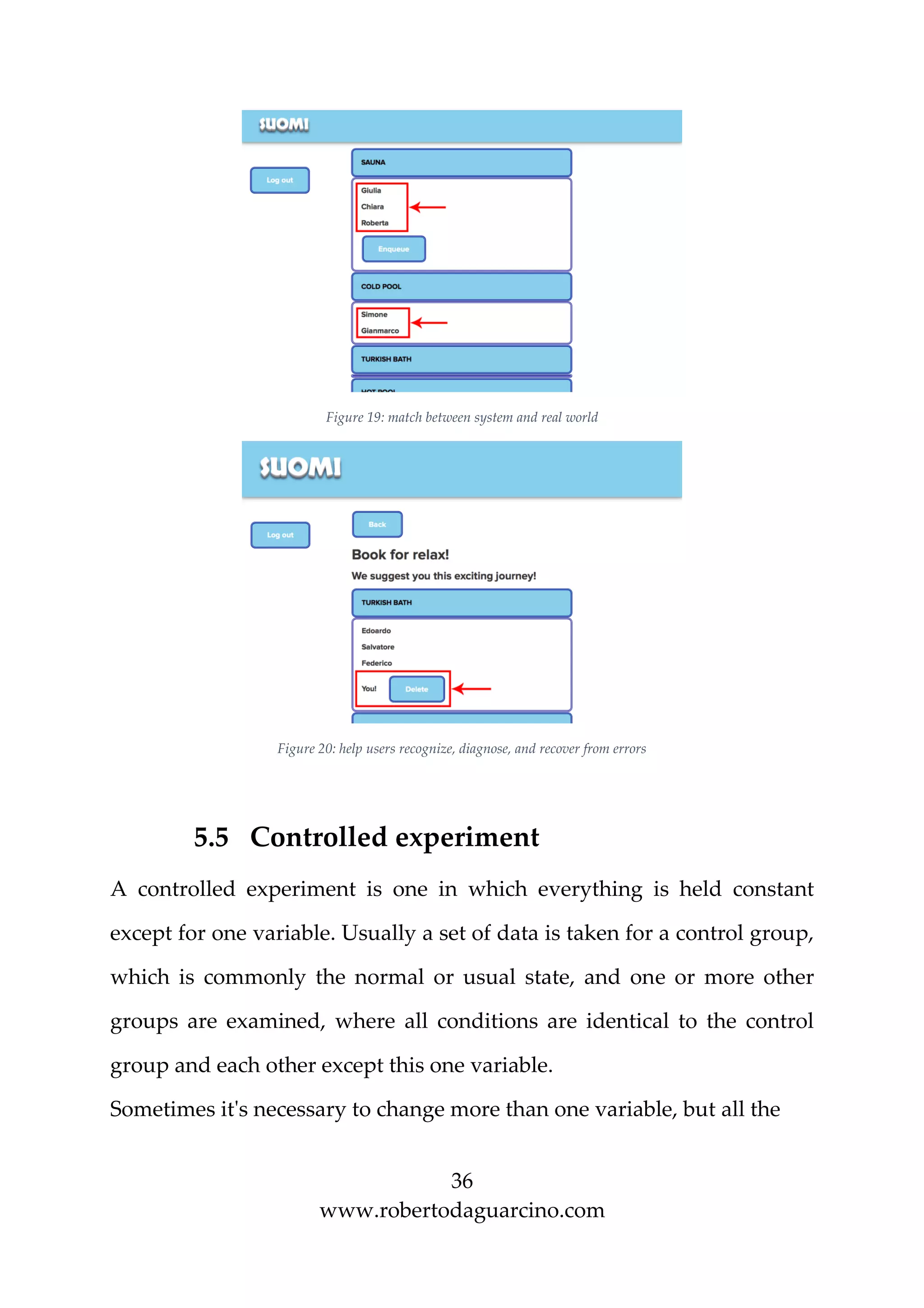 36
www.robertodaguarcino.com
Figure 19: match between system and real world
Figure 20: help users recognize, diagnose, and recover from errors
5.5 Controlled experiment
A controlled experiment is one in which everything is held constant
except for one variable. Usually a set of data is taken for a control group,
which is commonly the normal or usual state, and one or more other
groups are examined, where all conditions are identical to the control
group and each other except this one variable.
Sometimes it's necessary to change more than one variable, but all the
 
