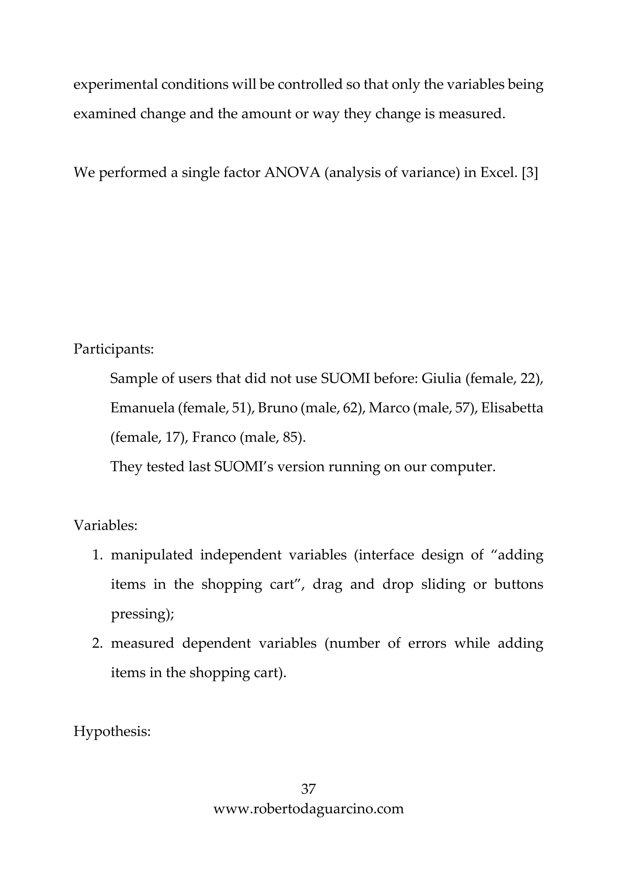37
www.robertodaguarcino.com
experimental conditions will be controlled so that only the variables being
examined change and the amount or way they change is measured.
We performed a single factor ANOVA (analysis of variance) in Excel. [3]
Participants:
Sample of users that did not use SUOMI before: Giulia (female, 22),
Emanuela (female, 51), Bruno (male, 62), Marco (male, 57), Elisabetta
(female, 17), Franco (male, 85).
They tested last SUOMI’s version running on our computer.
Variables:
1. manipulated independent variables (interface design of “adding
items in the shopping cart”, drag and drop sliding or buttons
pressing);
2. measured dependent variables (number of errors while adding
items in the shopping cart).
Hypothesis:
 