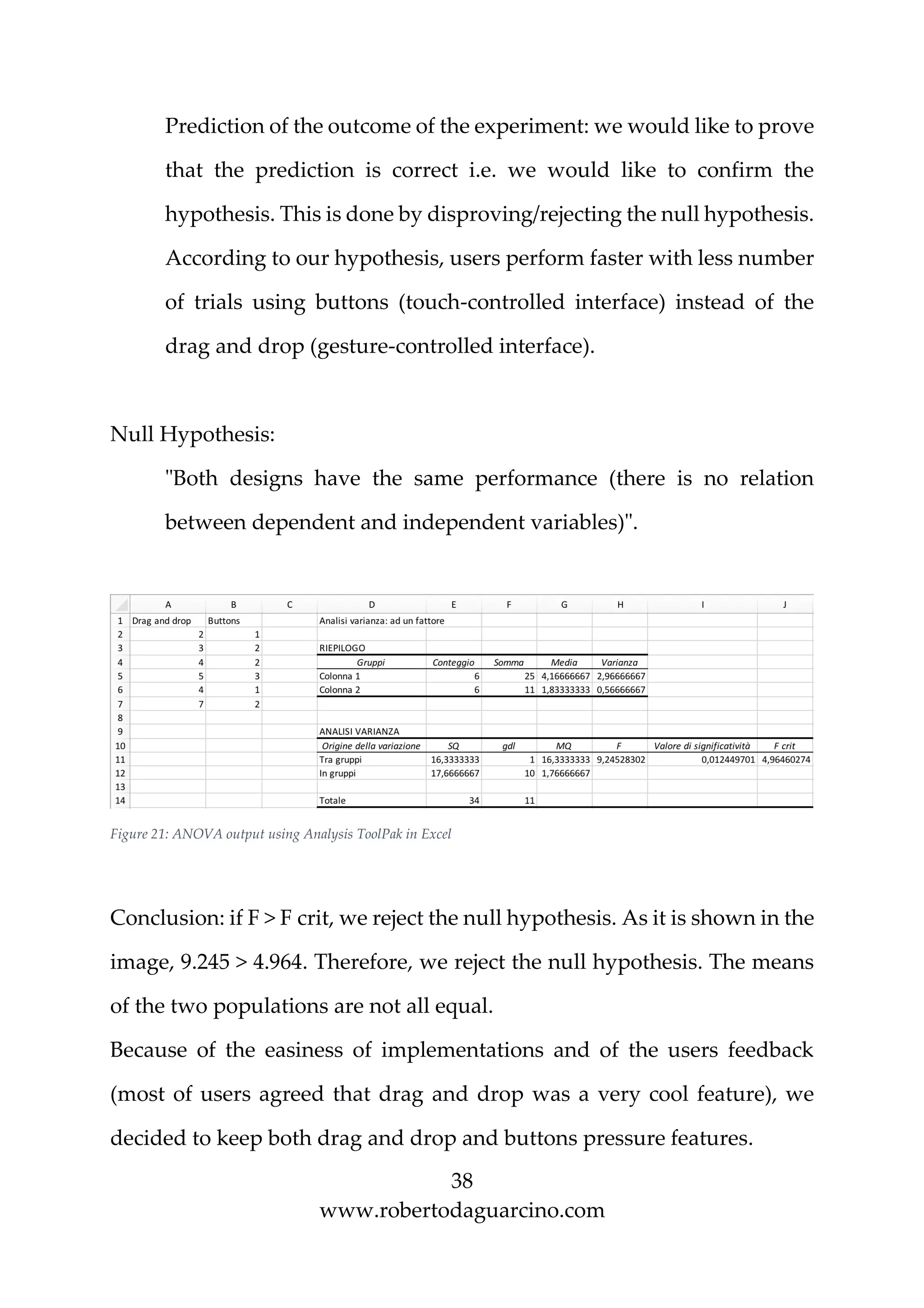 38
www.robertodaguarcino.com
Prediction of the outcome of the experiment: we would like to prove
that the prediction is correct i.e. we would like to confirm the
hypothesis. This is done by disproving/rejecting the null hypothesis.
According to our hypothesis, users perform faster with less number
of trials using buttons (touch-controlled interface) instead of the
drag and drop (gesture-controlled interface).
Null Hypothesis:
"Both designs have the same performance (there is no relation
between dependent and independent variables)".
Figure 21: ANOVA output using Analysis ToolPak in Excel
Conclusion: if F > F crit, we reject the null hypothesis. As it is shown in the
image, 9.245 > 4.964. Therefore, we reject the null hypothesis. The means
of the two populations are not all equal.
Because of the easiness of implementations and of the users feedback
(most of users agreed that drag and drop was a very cool feature), we
decided to keep both drag and drop and buttons pressure features.
 