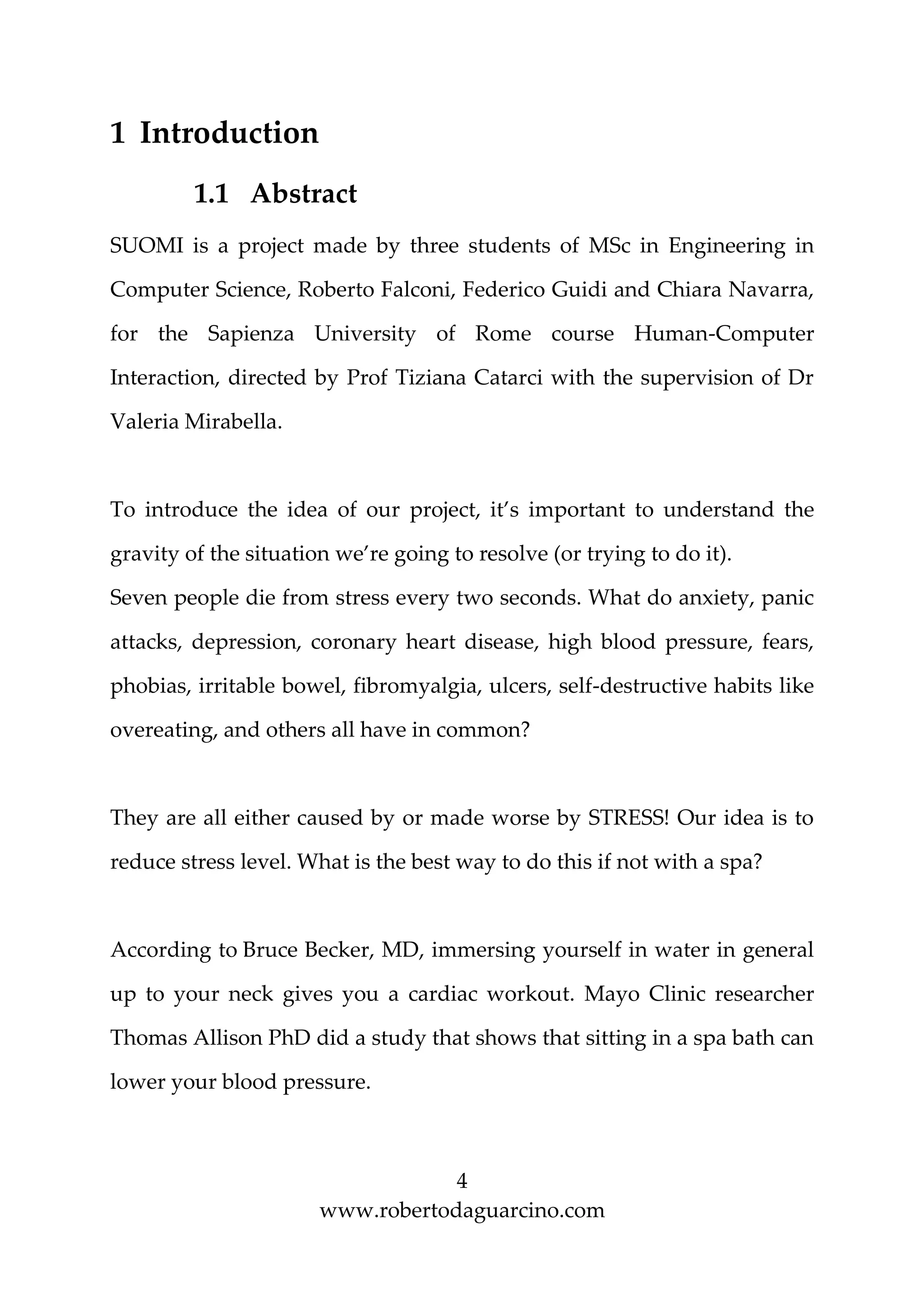 4
www.robertodaguarcino.com
1 Introduction
1.1 Abstract
SUOMI is a project made by three students of MSc in Engineering in
Computer Science, Roberto Falconi, Federico Guidi and Chiara Navarra,
for the Sapienza University of Rome course Human-Computer
Interaction, directed by Prof Tiziana Catarci with the supervision of Dr
Valeria Mirabella.
To introduce the idea of our project, it’s important to understand the
gravity of the situation we’re going to resolve (or trying to do it).
Seven people die from stress every two seconds. What do anxiety, panic
attacks, depression, coronary heart disease, high blood pressure, fears,
phobias, irritable bowel, fibromyalgia, ulcers, self-destructive habits like
overeating, and others all have in common?
They are all either caused by or made worse by STRESS! Our idea is to
reduce stress level. What is the best way to do this if not with a spa?
According to Bruce Becker, MD, immersing yourself in water in general
up to your neck gives you a cardiac workout. Mayo Clinic researcher
Thomas Allison PhD did a study that shows that sitting in a spa bath can
lower your blood pressure.
 