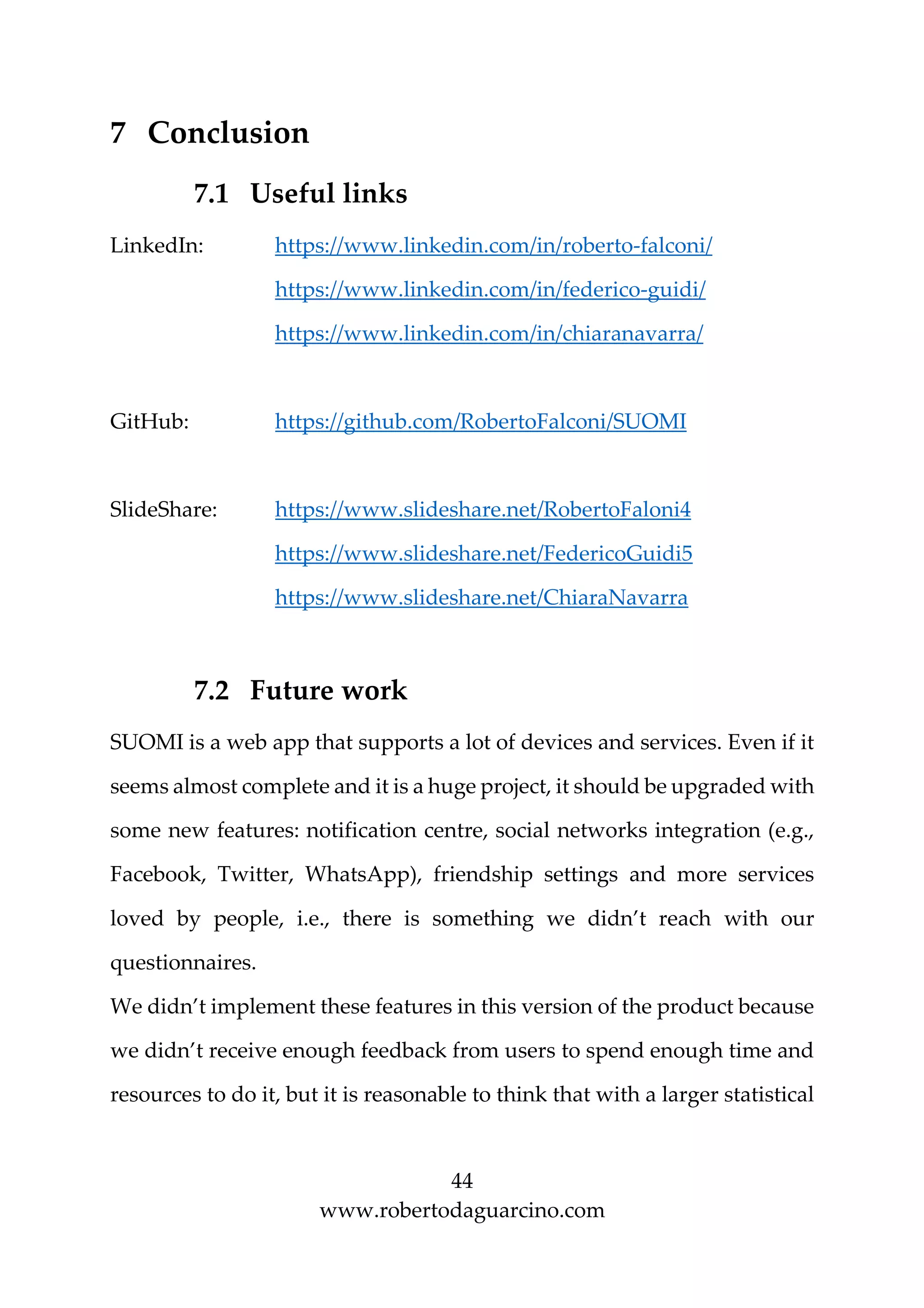 44
www.robertodaguarcino.com
7 Conclusion
7.1 Useful links
LinkedIn: https://www.linkedin.com/in/roberto-falconi/
https://www.linkedin.com/in/federico-guidi/
https://www.linkedin.com/in/chiaranavarra/
GitHub: https://github.com/RobertoFalconi/SUOMI
SlideShare: https://www.slideshare.net/RobertoFaloni4
https://www.slideshare.net/FedericoGuidi5
https://www.slideshare.net/ChiaraNavarra
7.2 Future work
SUOMI is a web app that supports a lot of devices and services. Even if it
seems almost complete and it is a huge project, it should be upgraded with
some new features: notification centre, social networks integration (e.g.,
Facebook, Twitter, WhatsApp), friendship settings and more services
loved by people, i.e., there is something we didn’t reach with our
questionnaires.
We didn’t implement these features in this version of the product because
we didn’t receive enough feedback from users to spend enough time and
resources to do it, but it is reasonable to think that with a larger statistical
 