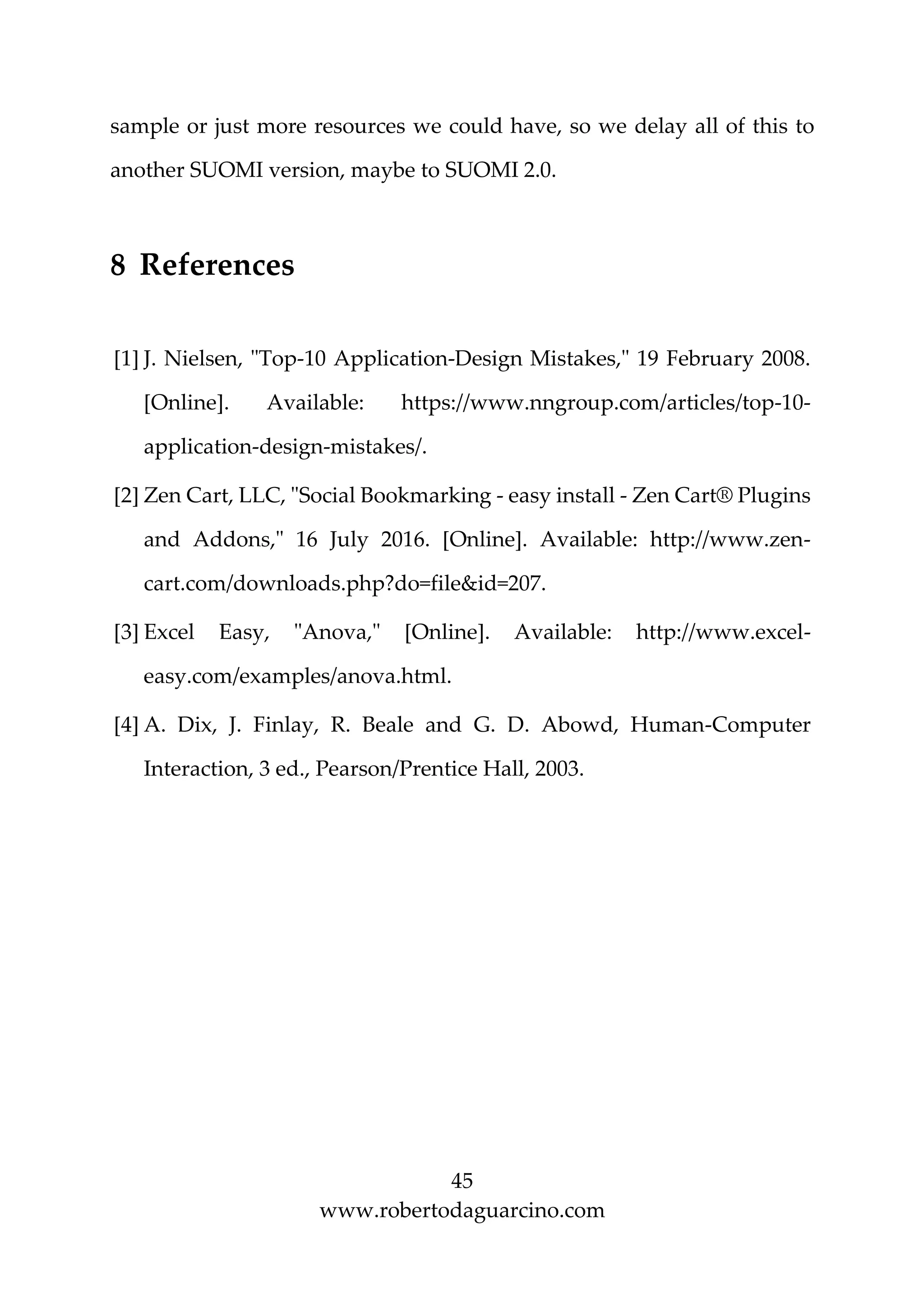 45
www.robertodaguarcino.com
sample or just more resources we could have, so we delay all of this to
another SUOMI version, maybe to SUOMI 2.0.
8 References
[1] J. Nielsen, "Top-10 Application-Design Mistakes," 19 February 2008.
[Online]. Available: https://www.nngroup.com/articles/top-10-
application-design-mistakes/.
[2] Zen Cart, LLC, "Social Bookmarking - easy install - Zen Cart® Plugins
and Addons," 16 July 2016. [Online]. Available: http://www.zen-
cart.com/downloads.php?do=file&id=207.
[3] Excel Easy, "Anova," [Online]. Available: http://www.excel-
easy.com/examples/anova.html.
[4] A. Dix, J. Finlay, R. Beale and G. D. Abowd, Human-Computer
Interaction, 3 ed., Pearson/Prentice Hall, 2003.
 