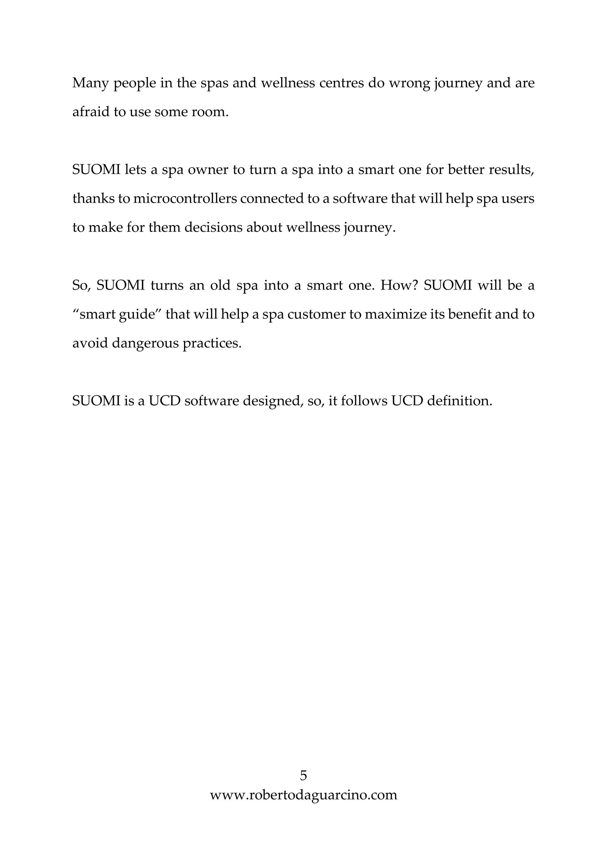 5
www.robertodaguarcino.com
Many people in the spas and wellness centres do wrong journey and are
afraid to use some room.
SUOMI lets a spa owner to turn a spa into a smart one for better results,
thanks to microcontrollers connected to a software that will help spa users
to make for them decisions about wellness journey.
So, SUOMI turns an old spa into a smart one. How? SUOMI will be a
“smart guide” that will help a spa customer to maximize its benefit and to
avoid dangerous practices.
SUOMI is a UCD software designed, so, it follows UCD definition.
 