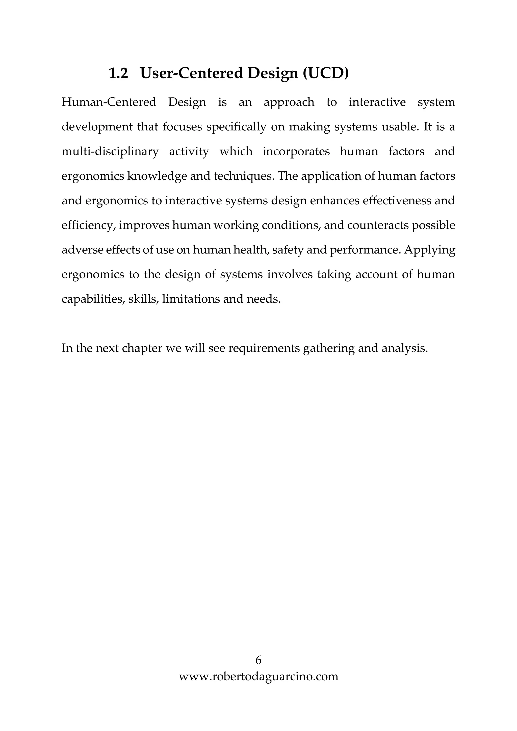 6
www.robertodaguarcino.com
1.2 User-Centered Design (UCD)
Human-Centered Design is an approach to interactive system
development that focuses specifically on making systems usable. It is a
multi-disciplinary activity which incorporates human factors and
ergonomics knowledge and techniques. The application of human factors
and ergonomics to interactive systems design enhances effectiveness and
efficiency, improves human working conditions, and counteracts possible
adverse effects of use on human health, safety and performance. Applying
ergonomics to the design of systems involves taking account of human
capabilities, skills, limitations and needs.
In the next chapter we will see requirements gathering and analysis.
 