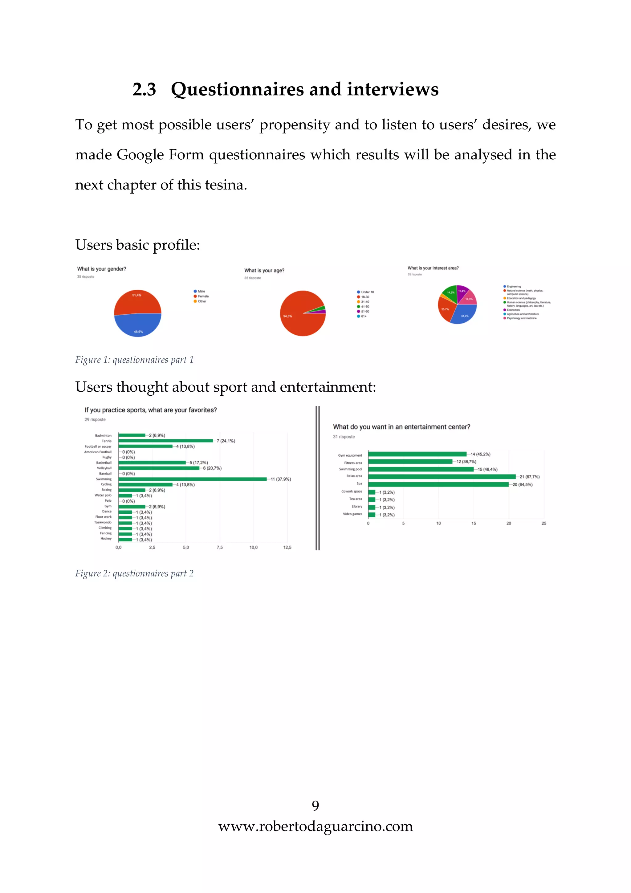 9
www.robertodaguarcino.com
2.3 Questionnaires and interviews
To get most possible users’ propensity and to listen to users’ desires, we
made Google Form questionnaires which results will be analysed in the
next chapter of this tesina.
Users basic profile:
Figure 1: questionnaires part 1
Users thought about sport and entertainment:
Figure 2: questionnaires part 2
 