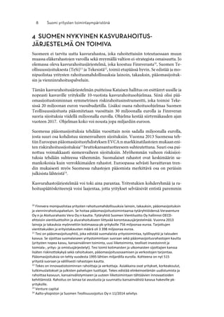 10
Finnvera monipuolistaa yritysten rahoitusmahdollisuuksia lainoin, takauksin, pääomasijoituksin
ja vienninrahoituspalveluin. Se hoitaa pääomasijoitustoimintaansa tytäryhtiöidensä Veraventure
Oy:n ja Aloitusrahasto Vera Oy:n kautta. Tytäryhtiö Suomen Vientiluotto Oy hallinnoi OECD-
ehtoisiin vientiluottoihin ja alusrahoitukseen liittyvää korontasausjärjestelmää. Vuonna 2013
lainoja ja takauksia myönnettiin kotimaassa pk-yrityksille 756 miljoonaa euroa. Tarjottujen
vientitakuiden ja erityistakausten määrä oli 3 398 miljoonaa euroa.
11
Tesi on pääomasijoitusyhtiö, joka edistää suomalaista yritystoimintaa, työllisyyttä ja talouden
kasvua. Se sijoittaa suomalaiseen yritystoimintaan suoraan sekä pääomasijoitusrahastojen kautta
(yritysten nopea kasvu, kansainvälinen toiminta, uusi liiketoiminta, teolliset investoinnit ja
toimiala-, yritys- ja omistusjärjestelyt). Tesi toimii kotimaisten ja ulkomaisten sijoittajien kanssa
lisäten riskinottokykyä sekä rahoituksen, pääomasijoitusosaamisen ja verkostojen tarjontaa.
Pääomasijoituksia on tehty vuodesta 1995 lähtien miljardilla eurolla. Kohteena on nyt 515
yritystä suoraan ja välillisesti rahastojen kautta.
12
Tekes on innovaatiotoiminnan rahoittaja ja verkottaja. Asiakkaina ovat yritykset, korkeakoulut,
tutkimuslaitokset ja julkisten palvelujen tuottajat. Tekes edistää elinkeinoelämän uudistumista ja
rahoittaa kasvuun, kansainvälistymiseen ja uuteen liiketoimintaan tähtäävien innovaatioiden
kehittämistä. Rahoitus on lainaa tai avustusta ja suunnattu kansainvälistä kasvua hakeville pk-
yrityksille.
13
Venture capital
14
Aalto-yliopiston ja Suomen Teollisuussijoitus Oy:n 11/2014 selvitys
 