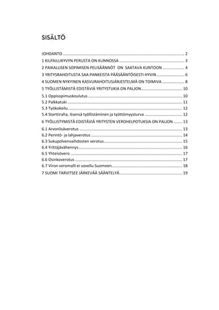 JOHDANTO .............................................................................................................. 2
1 KILPAILUKYVYN PERUSTA ON KUNNOSSA ........................................................... 3
2 PAIKALLISEN SOPIMISEN PELISÄÄNNÖT ON SAATAVA KUNTOON.................... 4
3 YRITYSRAHOITUSTA SAA PANKEISTA PÄÄSÄÄNTÖISESTI HYVIN ......................... 6
4 SUOMEN NYKYINEN KASVURAHOITUSJÄRJESTELMÄ ON TOIMIVA .................... 8
5 TYÖLLISTÄMISTÄ EDISTÄVIÄ YRITYSTUKIA ON PALJON..................................... 10
5.1 Oppisopimuskoulutus ..................................................................................... 10
5.2 Palkkatuki........................................................................................................ 11
5.3 Työkokeilu ....................................................................................................... 12
5.4 Starttiraha, itsensä työllistäminen ja työttömyysturva .................................. 12
6 TYÖLLISTYMISTÄ EDISTÄVIÄ YRITYSTEN VEROHELPOTUKSIA ON PALJON ........ 13
6.1 Arvonlisäverotus ............................................................................................. 13
6.2 Perintö- ja lahjaverotus................................................................................... 14
6.3 Sukupolvenvaihdosten verotus....................................................................... 15
6.4 Yrittäjävähennys.............................................................................................. 16
6.5 Yhteisövero ..................................................................................................... 17
6.6 Osinkoverotus ................................................................................................. 17
6.7 Viron veromalli ei sovellu Suomeen................................................................ 18
7 SUOMI TARVITSEE JÄRKEVÄÄ SÄÄNTELYÄ......................................................... 19
 