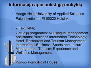 Informacija apie aukštąją mokyklą Haaga-Helia  University of Applied Sciences Pajuniityntie 11 ,  FI-00320   Helsinki . 7  F akultetai ;  7 studijų programos:  Multilingual Management Assistants ;  Business Information Technology ;  Hotel, Restaurant and Tourism Management ;  International Business ;  Sports and Leisure Management ;  Tourism ;  Experience and Wellness Management ; Porvoo Pomo/Point House. 