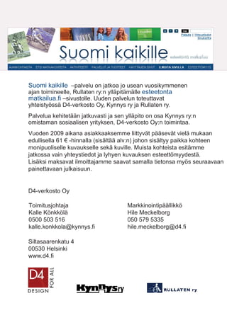 Suomi kaikille –palvelu on jatkoa jo usean vuosikymmenen
ajan toimineelle, Rullaten ry:n ylläpitämälle esteetonta
matkailua.ﬁ –sivustolle. Uuden palvelun toteuttavat
yhteistyössä D4-verkosto Oy, Kynnys ry ja Rullaten ry.
Palvelua kehitetään jatkuvasti ja sen ylläpito on osa Kynnys ry:n
omistaman sosiaalisen yrityksen, D4-verkosto Oy:n toimintaa.
Vuoden 2009 aikana asiakkaaksemme liittyvät pääsevät vielä mukaan
edullisella 61 € -hinnalla (sisältää alv:n) johon sisältyy paikka kohteen
monipuoliselle kuvaukselle sekä kuville. Muista kohteista esitämme
jatkossa vain yhteystiedot ja lyhyen kuvauksen esteettömyydestä.
Lisäksi maksavat ilmoittajamme saavat samalla tietonsa myös seuraavaan
painettavaan julkaisuun.
D4-verkosto Oy
Toimitusjohtaja
Kalle Könkkölä
0500 503 516
kalle.konkkola@kynnys.fi
Siltasaarenkatu 4
00530 Helsinki
www.d4.fi
Markkinointipäällikkö
Hile Meckelborg
050 579 5335
hile.meckelborg@d4.fi
 