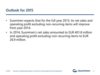 Outlook for 2015
• Suominen expects that for the full year 2015, its net sales and
operating profit excluding non-recurring items will improve
from year 2014.
• In 2014, Suominen’s net sales amounted to EUR 401.8 million
and operating profit excluding non-recurring items to EUR
26.9 million.
19.3.2015 Suominen is a globally leading supplier of nonwovens for wiping, hygiene and medical applications. 21
 
