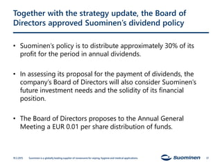 Together with the strategy update, the Board of
Directors approved Suominen’s dividend policy
• Suominen’s policy is to distribute approximately 30% of its
profit for the period in annual dividends.
• In assessing its proposal for the payment of dividends, the
company’s Board of Directors will also consider Suominen’s
future investment needs and the solidity of its financial
position.
• The Board of Directors proposes to the Annual General
Meeting a EUR 0.01 per share distribution of funds.
19.3.2015 Suominen is a globally leading supplier of nonwovens for wiping, hygiene and medical applications. 37
 