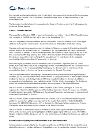 9 (34)
Etra Invest Ab; and Reima Rytsölä, Executive Vice-President, Investments, of Varma Mutual Pension Insurance
Company. Jorma Eloranta, Chair of Suominen’s Board of Directors, serves as the fourth member of the
Nomination Board.
The Nomination Board shall submit its proposals to the Board of Directors no later than 1 February prior to
the Annual General Meeting.
ANNUAL GENERAL MEETING
The Annual General Meeting (AGM) of Suominen Corporation was held on 16 March 2016. The AGM decided
that a dividend or EUR 0.02 per share will be paid for the financial year 2015.
The AGM adopted the financial statements and the consolidated financial statements for the financial year
2015 and discharged the members of the Board of Directors and the President & CEO from liability.
The AGM confirmed the number of members of the Board of Directors to be six (6). The AGM re-elected Mr.
Andreas Ahlström, Mr. Risto Anttonen, Mr. Jorma Eloranta, Mr. Hannu Kasurinen, Ms. Laura Raitio and Ms.
Jaana Tuominen as members of the Board of Directors for the next term of office, expiring at the end of the
first Annual General Meeting following their election. The remuneration of the members of the Board of
Directors was resolved to remain unchanged. The resolutions were in accordance with the proposals
submitted by the Nomination Board of shareholders of Suominen.
Ernst & Young Oy, accountant firm, was elected as auditor of Suominen Corporation, with Ms. Kristina
Sandin, Authorized Public Accountant, as the principal auditor. The AGM decided that the auditor's fee would
be paid according to the invoice accepted by the company. The decisions were in accordance with the
proposal of the Board of Directors and the recommendation by the Audit Committee.
The AGM resolved to amend the company’s Articles of Association so that the limitation regarding Board
members age was be removed from article 4 of the Articles of Association and that in the future the Chair of
the Board of Directors is elected by the General Meeting instead of the Board of Directors. In addition a
corresponding technical addition were made to the article 13 of the Articles of Association. The decision to
amend the Articles of Association was in accordance with the proposal of the Board of Directors.
The AGM decided to amend the Section 1 of the resolution by the General Meeting on 26 March 2013
regarding the establishment of the permanent Shareholders’ Nomination Board. The change was related to
the earlier decision taken by the AGM to amend the Articles of Association and was made in accordance with
the proposal by the Board of Directors.
The AGM decided that the number of all shares in the company shall be reduced without reducing share
capital in a reverse share split procedure pursuant to the Chapter 15, Section 9 of the Limited Liability
Companies Act (624/2005) (“Companies Act”) so that each five (5) shares shall be merged as one (1) share.
The decision was in accordance with the proposal by the Board of Directors.
The AGM decided to authorize the Board of Directors to decide on the repurchase of the company's own
shares, on the share issue and granting of options and other special rights entitling to shares referred to in
Chapter 10, Section 1 of the Companies Act. The valid authorizations of the Board of Directors are explained
above.
Constitutive meeting and permanent committees of the Board of Directors
In its constitutive meeting held after the Annual General Meeting on 16 March 2016, the Board of Directors
elected from among its members a Chair and Deputy Chair as well as members for the Audit Committee and
 