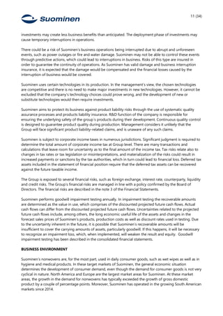 11 (34)
investments may create less business benefits than anticipated. The deployment phase of investments may
cause temporary interruptions in operations.
There could be a risk of Suominen’s business operations being interrupted due to abrupt and unforeseen
events, such as power outages or fire and water damage. Suominen may not be able to control these events
through predictive actions, which could lead to interruptions in business. Risks of this type are insured in
order to guarantee the continuity of operations. As Suominen has valid damage and business interruption
insurance, it is expected that the damage would be compensated and the financial losses caused by the
interruption of business would be covered.
Suominen uses certain technologies in its production. In the management’s view, the chosen technologies
are competitive and there is no need to make major investments in new technologies. However, it cannot be
excluded that the company’s technology choices could prove wrong, and the development of new or
substitute technologies would then require investments.
Suominen aims to protect its business against product liability risks through the use of systematic quality
assurance processes and products liability insurance. R&D function of the company is responsible for
ensuring the underlying safety of the group´s products during their development. Continuous quality control
is designed to guarantee product quality during production. Management considers it unlikely that the
Group will face significant product liability-related claims, and is unaware of any such claims. 
Suominen is subject to corporate income taxes in numerous jurisdictions. Significant judgment is required to
determine the total amount of corporate income tax at Group level. There are many transactions and
calculations that leave room for uncertainty as to the final amount of the income tax. Tax risks relate also to
changes in tax rates or tax legislation or misinterpretations, and materialization of the risks could result in
increased payments or sanctions by the tax authorities, which in turn could lead to financial loss. Deferred tax
assets included in the statement of financial position require that the deferred tax assets can be recovered
against the future taxable income.  
The Group is exposed to several financial risks, such as foreign exchange, interest rate, counterparty, liquidity
and credit risks. The Group’s financial risks are managed in line with a policy confirmed by the Board of
Directors. The financial risks are described in the note 3 of the Financial Statements.
Suominen performs goodwill impairment testing annually. In impairment testing the recoverable amounts
are determined as the value in use, which comprises of the discounted projected future cash flows. Actual
cash flows can differ from the discounted projected future cash flows. Uncertainties related to the projected
future cash flows include, among others, the long economic useful life of the assets and changes in the
forecast sales prices of Suominen’s products, production costs as well as discount rates used in testing. Due
to the uncertainty inherent in the future, it is possible that Suominen’s recoverable amounts will be
insufficient to cover the carrying amounts of assets, particularly goodwill. If this happens, it will be necessary
to recognize an impairment loss, which, when implemented, will weaken the result and equity. Goodwill
impairment testing has been described in the consolidated financial statements.
BUSINESS ENVIRONMENT
Suominen’s nonwovens are, for the most part, used in daily consumer goods, such as wet wipes as well as in
hygiene and medical products. In these target markets of Suominen, the general economic situation
determines the development of consumer demand, even though the demand for consumer goods is not very
cyclical in nature. North America and Europe are the largest market areas for Suominen. At these market
areas, the growth in the demand for nonwovens has typically exceeded the growth of gross domestic
product by a couple of percentage points. Moreover, Suominen has operated in the growing South American
markets since 2014.
 