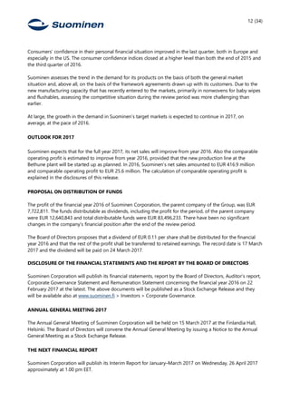 12 (34)
Consumers’ confidence in their personal financial situation improved in the last quarter, both in Europe and
especially in the US. The consumer confidence indices closed at a higher level than both the end of 2015 and
the third quarter of 2016.
Suominen assesses the trend in the demand for its products on the basis of both the general market
situation and, above all, on the basis of the framework agreements drawn up with its customers. Due to the
new manufacturing capacity that has recently entered to the markets, primarily in nonwovens for baby wipes
and flushables, assessing the competitive situation during the review period was more challenging than
earlier.
At large, the growth in the demand in Suominen’s target markets is expected to continue in 2017, on
average, at the pace of 2016.
OUTLOOK FOR 2017
Suominen expects that for the full year 2017, its net sales will improve from year 2016. Also the comparable
operating profit is estimated to improve from year 2016, provided that the new production line at the
Bethune plant will be started up as planned. In 2016, Suominen’s net sales amounted to EUR 416.9 million
and comparable operating profit to EUR 25.6 million. The calculation of comparable operating profit is
explained in the disclosures of this release.
PROPOSAL ON DISTRIBUTION OF FUNDS
The profit of the financial year 2016 of Suominen Corporation, the parent company of the Group, was EUR
7,722,811. The funds distributable as dividends, including the profit for the period, of the parent company
were EUR 12,640,843 and total distributable funds were EUR 83,496,233. There have been no significant
changes in the company’s financial position after the end of the review period.
The Board of Directors proposes that a dividend of EUR 0.11 per share shall be distributed for the financial
year 2016 and that the rest of the profit shall be transferred to retained earnings. The record date is 17 March
2017 and the dividend will be paid on 24 March 2017.
DISCLOSURE OF THE FINANCIAL STATEMENTS AND THE REPORT BY THE BOARD OF DIRECTORS
Suominen Corporation will publish its financial statements, report by the Board of Directors, Auditor’s report,
Corporate Governance Statement and Remuneration Statement concerning the financial year 2016 on 22
February 2017 at the latest. The above documents will be published as a Stock Exchange Release and they
will be available also at www.suominen.fi > Investors > Corporate Governance.
ANNUAL GENERAL MEETING 2017
The Annual General Meeting of Suominen Corporation will be held on 15 March 2017 at the Finlandia Hall,
Helsinki. The Board of Directors will convene the Annual General Meeting by issuing a Notice to the Annual
General Meeting as a Stock Exchange Release.
THE NEXT FINANCIAL REPORT
Suominen Corporation will publish its Interim Report for January–March 2017 on Wednesday, 26 April 2017
approximately at 1.00 pm EET.
 