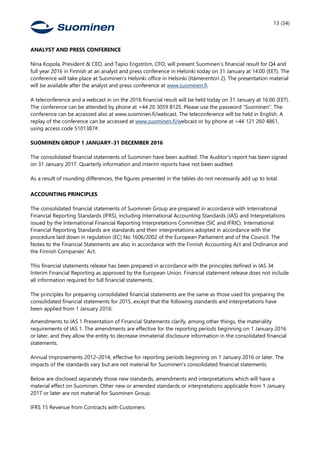 13 (34)
ANALYST AND PRESS CONFERENCE
Nina Kopola, President & CEO, and Tapio Engström, CFO, will present Suominen’s financial result for Q4 and
full year 2016 in Finnish at an analyst and press conference in Helsinki today on 31 January at 14:00 (EET). The
conference will take place at Suominen’s Helsinki office in Helsinki (Itämerentori 2). The presentation material
will be available after the analyst and press conference at www.suominen.fi.
A teleconference and a webcast in on the 2016 financial result will be held today on 31 January at 16:00 (EET).
The conference can be attended by phone at +44 20 3059 8125. Please use the password "Suominen". The
conference can be accessed also at www.suominen.fi/webcast. The teleconference will be held in English. A
replay of the conference can be accessed at www.suominen.fi/webcast or by phone at +44 121 260 4861,
using access code 5101387#.
SUOMINEN GROUP 1 JANUARY–31 DECEMBER 2016
The consolidated financial statements of Suominen have been audited. The Auditor’s report has been signed
on 31 January 2017. Quarterly information and interim reports have not been audited.
As a result of rounding differences, the figures presented in the tables do not necessarily add up to total.
ACCOUNTING PRINCIPLES
The consolidated financial statements of Suominen Group are prepared in accordance with International
Financial Reporting Standards (IFRS), including International Accounting Standards (IAS) and Interpretations
issued by the International Financial Reporting Interpretations Committee (SIC and IFRIC). International
Financial Reporting Standards are standards and their interpretations adopted in accordance with the
procedure laid down in regulation (EC) No 1606/2002 of the European Parliament and of the Council. The
Notes to the Financial Statements are also in accordance with the Finnish Accounting Act and Ordinance and
the Finnish Companies' Act.
This financial statements release has been prepared in accordance with the principles defined in IAS 34
Interim Financial Reporting as approved by the European Union. Financial statement release does not include
all information required for full financial statements.
The principles for preparing consolidated financial statements are the same as those used for preparing the
consolidated financial statements for 2015, except that the following standards and interpretations have
been applied from 1 January 2016:
Amendments to IAS 1 Presentation of Financial Statements clarify, among other things, the materiality
requirements of IAS 1. The amendments are effective for the reporting periods beginning on 1 January 2016
or later, and they allow the entity to decrease immaterial disclosure information in the consolidated financial
statements.
Annual Improvements 2012–2014, effective for reporting periods beginning on 1 January 2016 or later. The
impacts of the standards vary but are not material for Suominen's consolidated financial statements.
Below are disclosed separately those new standards, amendments and interpretations which will have a
material effect on Suominen. Other new or amended standards or interpretations applicable from 1 January
2017 or later are not material for Suominen Group.
IFRS 15 Revenue from Contracts with Customers
 