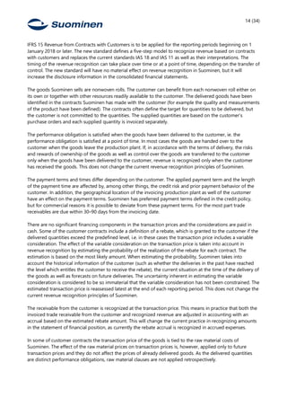 14 (34)
IFRS 15 Revenue from Contracts with Customers is to be applied for the reporting periods beginning on 1
January 2018 or later. The new standard defines a five-step model to recognize revenue based on contracts
with customers and replaces the current standards IAS 18 and IAS 11 as well as their interpretations. The
timing of the revenue recognition can take place over time or at a point of time, depending on the transfer of
control. The new standard will have no material effect on revenue recognition in Suominen, but it will
increase the disclosure information in the consolidated financial statements.
The goods Suominen sells are nonwoven rolls. The customer can benefit from each nonwoven roll either on
its own or together with other resources readily available to the customer. The delivered goods have been
identified in the contracts Suominen has made with the customer (for example the quality and measurements
of the product have been defined). The contracts often define the target for quantities to be delivered, but
the customer is not committed to the quantities. The supplied quantities are based on the customer’s
purchase orders and each supplied quantity is invoiced separately.
The performance obligation is satisfied when the goods have been delivered to the customer, ie. the
performance obligation is satisfied at a point of time. In most cases the goods are handed over to the
customer when the goods leave the production plant. If, in accordance with the terms of delivery, the risks
and rewards of ownership of the goods as well as control over the goods are transferred to the customer
only when the goods have been delivered to the customer, revenue is recognized only when the customer
has received the goods. This does not change the current revenue recognition principles of Suominen.
The payment terms and times differ depending on the customer. The applied payment term and the length
of the payment time are affected by, among other things, the credit risk and prior payment behavior of the
customer. In addition, the geographical location of the invoicing production plant as well of the customer
have an effect on the payment terms. Suominen has preferred payment terms defined in the credit policy,
but for commercial reasons it is possible to deviate from these payment terms. For the most part trade
receivables are due within 30–90 days from the invoicing date.
There are no significant financing components in the transaction prices and the considerations are paid in
cash. Some of the customer contracts include a definition of a rebate, which is granted to the customer if the
delivered quantities exceed the predefined level, i.e. in these cases the transaction price includes a variable
consideration. The effect of the variable consideration on the transaction price is taken into account in
revenue recognition by estimating the probability of the realization of the rebate for each contract. The
estimation is based on the most likely amount. When estimating the probability, Suominen takes into
account the historical information of the customer (such as whether the deliveries in the past have reached
the level which entitles the customer to receive the rebate), the current situation at the time of the delivery of
the goods as well as forecasts on future deliveries. The uncertainty inherent in estimating the variable
consideration is considered to be so immaterial that the variable consideration has not been constrained. The
estimated transaction price is reassessed latest at the end of each reporting period. This does not change the
current revenue recognition principles of Suominen.
The receivable from the customer is recognized at the transaction price. This means in practice that both the
invoiced trade receivable from the customer and recognized revenue are adjusted in accounting with an
accrual based on the estimated rebate amount. This will change the current practice in recognizing amounts
in the statement of financial position, as currently the rebate accrual is recognized in accrued expenses.
In some of customer contracts the transaction price of the goods is tied to the raw material costs of
Suominen. The effect of the raw material prices on transaction prices is, however, applied only to future
transaction prices and they do not affect the prices of already delivered goods. As the delivered quantities
are distinct performance obligations, raw material clauses are not applied retrospectively.
 