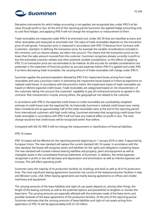 16 (34)
Derivative instruments for which hedge accounting is not applied, are recognized also under IFRS 9 at fair
value through profit or loss. At the end of the reporting period Suominen has applied hedge accounting only
to cash flow hedges, and applying IFRS 9 will not change the recognition or measurement of them.
Trade receivables are measured under IFRS 9 at amortized cost. Under IAS 39 they are classified as loans and
other receivables and measured at amortized cost. The value of trade receivables depends on the transaction
price of sold goods. Transaction price is measured in accordance with IFRS 15 Revenue from Contracts with
Customers -standard. In defining the transaction price, for example the variable considerations included in
the contracts, such as volume rebates, are taken into account. This means that the transaction price can be
lower than the sales amount invoiced from the customer. Suominen recognizes already currently in profit or
loss the estimated customer rebates and other potential variable consideration, so the effects of applying
IFRS 15 on transaction price are not estimated to be material. As the accruals for variable considerations are
presented in the statement of financial position as accrued expenses before IFRS 9 is applied and under IFRS
9 as items decreasing trade receivables, the carrying amount of trade receivables will change under IFRS 9.
Suominen applies the practical expedient allowed by IFRS 9 for impairment losses arising from trade
receivables and uses a provision matrix in estimating the impairment losses based on historical experience on
realized credit losses. In accordance with the provision matrix, the impairment losses of trade receivables are
based on lifetime expected credit losses. Trade receivables are categorized based on risk characteristics of
the customers taking into account the customers’ capability to pay all contractual amounts as agreed in the
contracts. Risk characteristics include, among others, the geographical risk related to the customer.
In accordance with IFRS 9, the expected credit losses on trade receivables are a probability-weighted
estimate of credit losses over the expected life. As historically Suominen’s realized credit losses have mainly
been immaterial and as approximately half of the trade receivables were at the end of the reporting period
from international customers with high credit rating, Suominen estimates that recognizing credit losses from
trade receivables in accordance with IFRS 9 will not have any material effect on profit or loss. The main
change would be that credit losses will be recognized earlier than before.
Compared with IAS 39, IFRS 9 will not change the measurement or classification of financial liabilities.
IFRS 16 Leases
IFRS 16 Leases will be effective for the reporting periods beginning on 1 January 2019 or later, if approved by
European Union. The new standard will replace the current standard IAS 16 Leases. In accordance with the
new standard, the lessee will recognize assets and liabilities for the rights and obligations created by leases.
The new standard will increase interest-bearing liabilities and property, plant and equipment as well as
intangible assets in the consolidated financial statements of Suominen. In addition, the rental expenses
recognized in profit or loss will decrease and depreciation and amortization as well as interest expenses will
increase. This will affect operating profit.
Suominen owns the majority of its production facilities (ie. buildings and land) as well as all of its production
lines. The most significant leasing agreements Suominen has consist of the leased production facilities in Italy
and Windsor Locks, USA. Other leasing agreements are mainly leasing agreements on offices and smaller
machinery and equipment.
The carrying amounts of the lease liabilities and right-of-use assets depend on, among other things, the
length of the leasing contracts as well as the potential options and possibilities to lengthen or shorten the
lease term. The carrying amounts are especially affected with the estimates made of the lease terms and
possible renewals of the lease agreements of the production facilities. At the end of the reporting period
Suominen estimates that the carrying amounts of lease liabilities and right-of-use assets arising from
application of IFRS 16 will be approximately EUR 25–30 million.
 