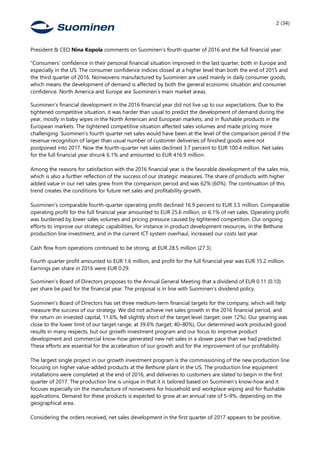 2 (34)
President & CEO Nina Kopola comments on Suominen’s fourth quarter of 2016 and the full financial year:
“Consumers’ confidence in their personal financial situation improved in the last quarter, both in Europe and
especially in the US. The consumer confidence indices closed at a higher level than both the end of 2015 and
the third quarter of 2016. Nonwovens manufactured by Suominen are used mainly in daily consumer goods,
which means the development of demand is affected by both the general economic situation and consumer
confidence. North America and Europe are Suominen’s main market areas.
Suominen’s financial development in the 2016 financial year did not live up to our expectations. Due to the
tightened competitive situation, it was harder than usual to predict the development of demand during the
year, mostly in baby wipes in the North American and European markets, and in flushable products in the
European markets. The tightened competitive situation affected sales volumes and made pricing more
challenging. Suominen’s fourth quarter net sales would have been at the level of the comparison period if the
revenue recognition of larger than usual number of customer deliveries of finished goods were not
postponed into 2017. Now the fourth-quarter net sales declined 3.7 percent to EUR 100.4 million. Net sales
for the full financial year shrunk 6.1% and amounted to EUR 416.9 million.
Among the reasons for satisfaction with the 2016 financial year is the favorable development of the sales mix,
which is also a further reflection of the success of our strategic measures. The share of products with higher
added value in our net sales grew from the comparison period and was 62% (60%). The continuation of this
trend creates the conditions for future net sales and profitability growth.
Suominen’s comparable fourth-quarter operating profit declined 16.9 percent to EUR 3.5 million. Comparable
operating profit for the full financial year amounted to EUR 25.6 million, or 6.1% of net sales. Operating profit
was burdened by lower sales volumes and pricing pressure caused by tightened competition. Our ongoing
efforts to improve our strategic capabilities, for instance in product development resources, in the Bethune
production line investment, and in the current ICT system overhaul, increased our costs last year.
Cash flow from operations continued to be strong, at EUR 28.5 million (27.3).
Fourth quarter profit amounted to EUR 1.6 million, and profit for the full financial year was EUR 15.2 million.
Earnings per share in 2016 were EUR 0.29.
Suominen’s Board of Directors proposes to the Annual General Meeting that a dividend of EUR 0.11 (0.10)
per share be paid for the financial year. The proposal is in line with Suominen’s dividend policy.
Suominen’s Board of Directors has set three medium-term financial targets for the company, which will help
measure the success of our strategy. We did not achieve net sales growth in the 2016 financial period, and
the return on invested capital, 11.6%, fell slightly short of the target level (target: over 12%). Our gearing was
close to the lower limit of our target range, at 39.6% (target: 40–80%). Our determined work produced good
results in many respects, but our growth investment program and our focus to improve product
development and commercial know-how generated new net sales in a slower pace than we had predicted.
These efforts are essential for the acceleration of our growth and for the improvement of our profitability.
The largest single project in our growth investment program is the commissioning of the new production line
focusing on higher value-added products at the Bethune plant in the US. The production line equipment
installations were completed at the end of 2016, and deliveries to customers are slated to begin in the first
quarter of 2017. The production line is unique in that it is tailored based on Suominen’s know-how and it
focuses especially on the manufacture of nonwovens for household and workplace wiping and for flushable
applications. Demand for these products is expected to grow at an annual rate of 5–9%, depending on the
geographical area.
Considering the orders received, net sales development in the first quarter of 2017 appears to be positive.
 