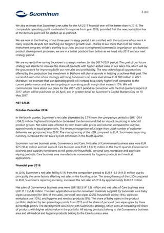 3 (34)
We also estimate that Suominen’s net sales for the full 2017 financial year will be better than in 2016. The
comparable operating profit is estimated to improve from year 2016, provided that the new production line
at the Bethune plant will be started up as planned.
We are now in the final leg of our three-year strategy period. I am satisfied with the outcome of our work in
many respects, despite not reaching our targeted growth level. Thanks to our more than EUR 60 million
investment program, which is coming to a close, and our strengthened commercial organization and boosted
product development processes, we are in a better position than before as we head into 2017 and our next
strategy period.
We are currently fine-tuning Suominen’s strategic markers for the 2017–2021 period. The goal of our future
strategy will also be to increase the share of products with higher added value in our sales mix, which will lay
the groundwork for improving both our net sales and profitability. The new technological opportunities
offered by the production line investment in Bethune will play a key role in helping us achieve that goal. The
successful execution of our strategy will bring Suominen’s net sales level above EUR 600 million in 2021.
Moreover, we estimate that our operating profit will increase to a clearly higher level compared to the
current performance and we are targeting an operating profit margin that exceeds 10%. We will
communicate more about our plans for the 2017–2021 period in connection with the first quarterly report of
2017, which will be published on 26 April, and in greater detail on Suominen’s Capital Markets Day on 10
May 2017.
NET SALES
October-December 2016
In the fourth quarter, Suominen’s net sales decreased by 3.7% from the comparison period to EUR 100.4
(104.2) million. Tightened competition decreased the demand and had an impact on pricing in selected
product groups. Net sales were affected by both lower sales prices and volumes compared to last year,
approximately in equal proportions. The revenue recognition of a larger than usual number of customer
deliveries was postponed into 2017. The strengthening of the USD compared to EUR, Suominen’s reporting
currency, increased the net sales by EUR 0.9 million in the fourth quarter.
Suominen has two business areas, Convenience and Care. Net sales of Convenience business area were EUR
92.5 (96.4) million and net sales of Care business area EUR 7.8 (7.8) million in the fourth quarter. Convenience
business area supplies nonwovens as roll goods for household, personal care, workplace and baby care
wiping products. Care business area manufactures nonwovens for hygiene products and medical
applications.
Financial year 2016
In 2016, Suominen’s net sales fell by 6.1% from the comparison period to EUR 416.9 (444.0) million due to
principally the same factors affecting net sales in the fourth quarter. The strengthening of the USD compared
to EUR, Suominen’s reporting currency, increased the net sales of 2016 by approximately EUR 0.7 million.
Net sales of Convenience business area were EUR 385.5 (411.5) million and net sales of Care business area
EUR 31.3 (32.4) million. The main application areas for nonwoven materials supplied by Suominen were baby
wipes (accounting for 38% of the sales), personal care wipes (25%), household wipes (18%), wipes for
workplace use (10%), and hygiene and medical products (8%). The share of baby wipes in the product
portfolio declined by two percentage points from 2015 and the share of personal care wipes grew by three
percentage points. The development was in line with Suominen’s strategy, which aims at increasing the share
of products with higher added value in the portfolio. All wiping products belong to the Convenience business
area and all medical and hygiene products belong to the Care business area.
 