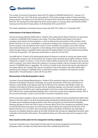 6 (34)
The number of Suominen Corporation shares (SUY1V) traded on NASDAQ Helsinki from 1 January to 31
December 2016 was 13,611,634 shares, accounting for 27.0% of the average number of shares (excluding
treasury shares). The highest price was EUR 6.20, the lowest EUR 3.49 and the volume-weighted average price
EUR 4.24. The closing price at the beginning of the review period, on 4 January 2016, was EUR 6.05 and the
closing price at the end of review period, on 30 December 2016, was EUR 4.14.
The market capitalization (excluding treasury shares) was EUR 210.2 million on 31 December 2016.
Authorizations of the Board of Directors
The Annual General Meeting (AGM) held on 16 March 2016 authorized the Board of Directors to repurchase
a maximum of 400,000 of the company’s own shares. The shares shall be repurchased to be used in
company’s share-based incentive programs, in order to disburse the remuneration of the members of the
Board of Directors, for use as consideration in acquisitions related to the company’s business, or to be held
by the company, to be conveyed by other means or to be cancelled. The company’s own shares shall be
repurchased otherwise than in proportion to the holdings of the shareholders by using the non-restricted
equity through trading on regulated market organized by Nasdaq Helsinki Ltd at the market price prevailing
at the time of acquisition. The repurchase authorization is valid until 30 June 2017.
The AGM held on 16 March 2016 authorized the Board of Directors to decide on issuing new shares and/or
conveying the company’s own shares held by the company and/or granting special rights entitling to shares
referred to in Chapter 10, Section 1 of the Finnish Limited Liability Companies Act. New shares may be issued
and/or company’s own shares held by the company or its group company may be conveyed at the maximum
amount of 5,000,000 shares in aggregate. The maximum number of new shares that may be subscribed and
own shares held by the company that may be conveyed by virtue of the options and other special rights
granted by the company is 5,000,000 shares in total which number is included in the maximum number
stated earlier. The authorization is valid until 30 June 2019.
Remuneration of the Board payable in shares
Suominen’s Annual General Meeting held on 16 March 2016 resolved to keep the remuneration of the
members of the Board of Directors unchanged. The annual remuneration of the Chair of the Board of
Directors is EUR 50,000, of the Deputy Chair EUR 37,500 and of the members, EUR 28,000. Further, the
members of the Board of Directors are paid a fee for attending meetings, such that each member of the
Board will receive EUR 500 for each meeting attended in the home country of the respective member and
EUR 1,000 for each meeting attended elsewhere than in the home country of the respective member. 60% of
the annual remuneration is paid in cash and 40% in Suominen Corporation shares.
Of the remuneration payable in shares as described above, the number of shares transferred was determined
based on the share value in the stock exchange trading maintained by Nasdaq Helsinki Ltd, and calculated as
the trade volume weighted average quotation of the share during the one month period immediately
following the date on which the interim report of January-March 2016 of the company was published. Shares
(in total 20,799 shares) were given out of the treasury shares held by the company by the decision of the
Board of Directors on 2 June 2016. Since the decision taken by the Board of Directors was essentially an
execution of a detailed resolution taken by the AGM, the Board did not exercise independent discretion when
it decided on the transfer of the shares. The transferred shares are of the same class as the company’s other
shares.
Share-based incentive plans for the management and key employees
Suominen Corporation has a share-based incentive plan for the Group management and Group key
employees, which is divided into Performance Share Plan and Matching Share Plan.
 