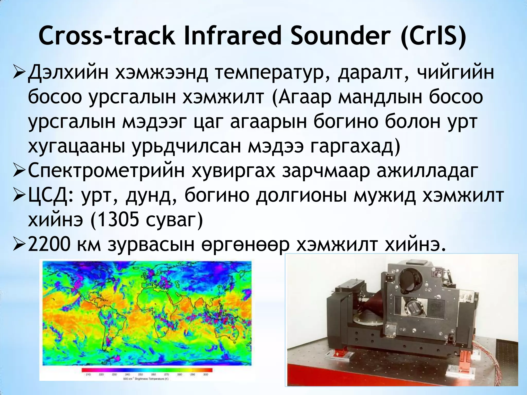 Cross-track Infrared Sounder (CrIS)
Дэлхийн хэмжээнд температур, даралт, чийгийн
босоо урсгалын хэмжилт (Агаар мандлын босоо
урсгалын мэдээг цаг агаарын богино болон урт
хугацааны урьдчилсан мэдээ гаргахад)
Спектрометрийн хувиргах зарчмаар ажилладаг
ЦСД: урт, дунд, богино долгионы мужид хэмжилт
хийнэ (1305 суваг)
2200 км зурвасын өргөнөөр хэмжилт хийнэ.
 