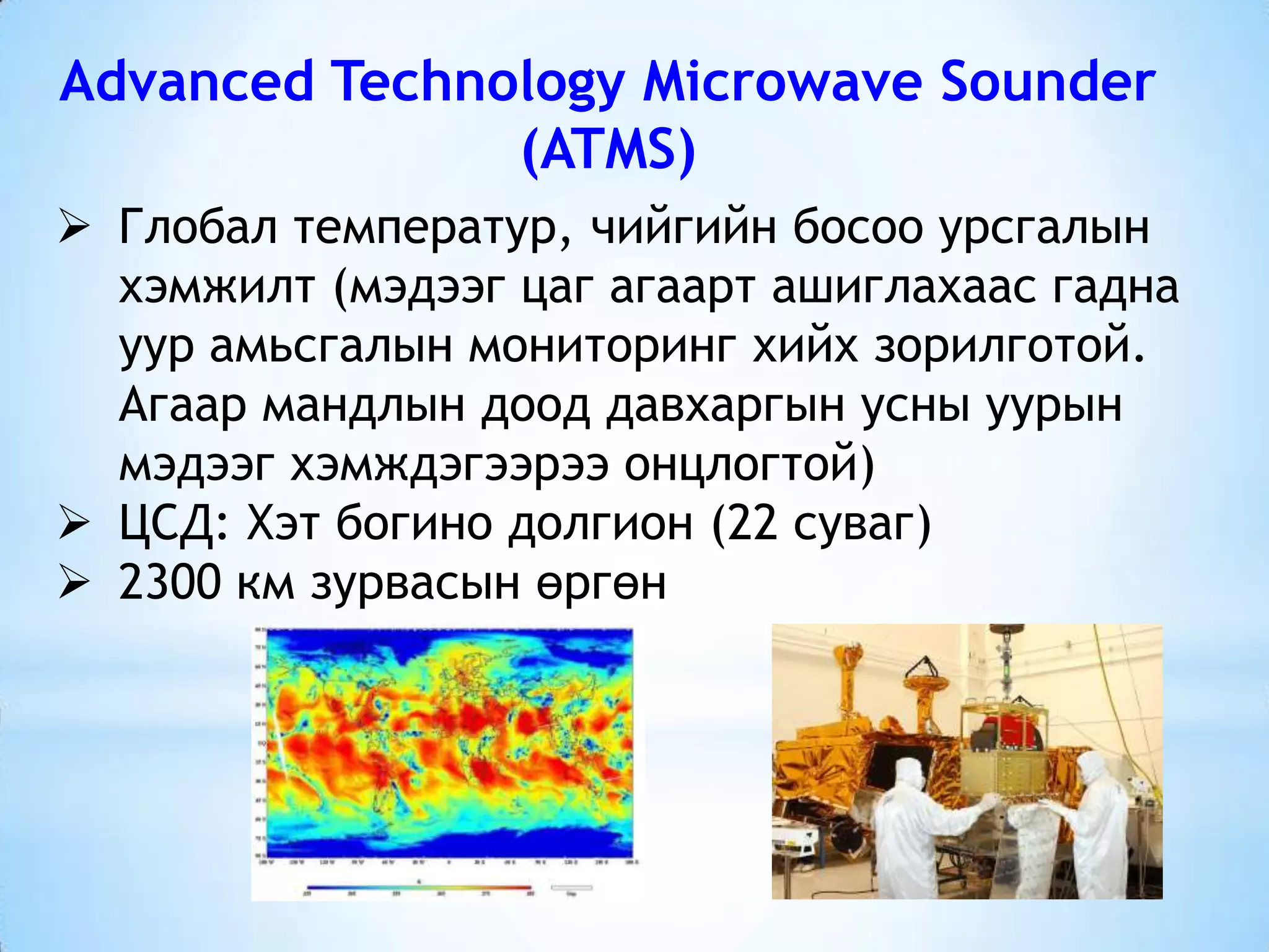 Advanced Technology Microwave Sounder
(ATMS)
 Глобал температур, чийгийн босоо урсгалын
хэмжилт (мэдээг цаг агаарт ашиглахаас гадна
уур амьсгалын мониторинг хийх зорилготой.
Агаар мандлын доод давхаргын усны уурын
мэдээг хэмждэгээрээ онцлогтой)
 ЦСД: Хэт богино долгион (22 суваг)
 2300 км зурвасын өргөн
 