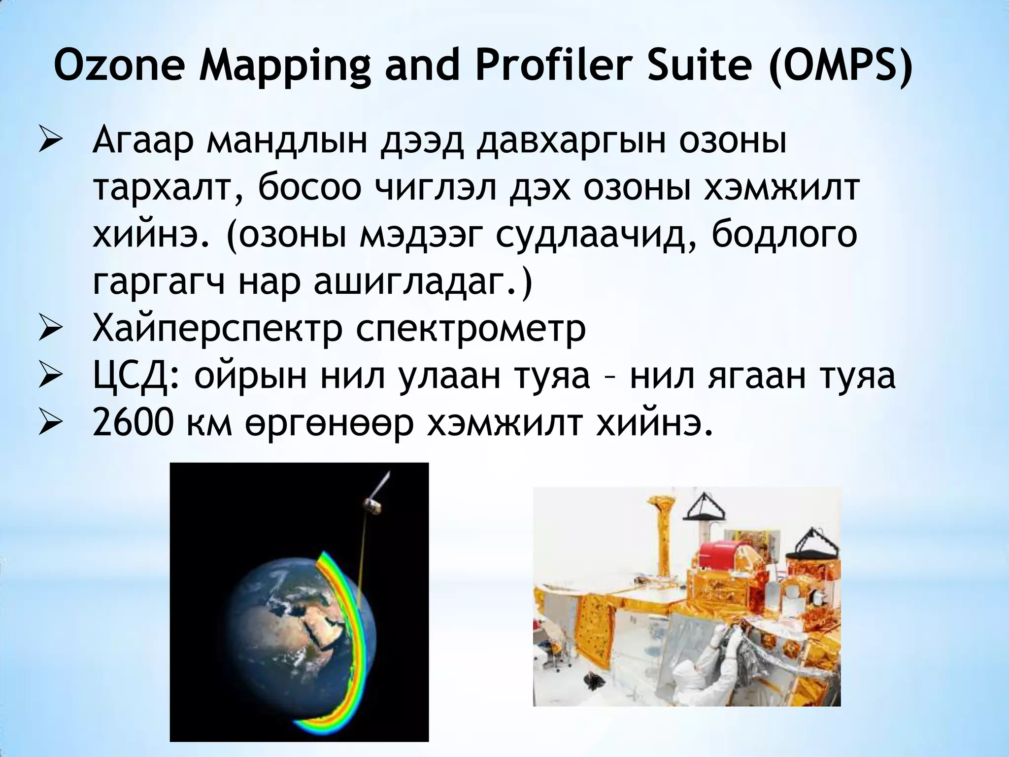 Ozone Mapping and Profiler Suite (OMPS)
 Агаар мандлын дээд давхаргын озоны
тархалт, босоо чиглэл дэх озоны хэмжилт
хийнэ. (озоны мэдээг судлаачид, бодлого
гаргагч нар ашигладаг.)
 Хайперспектр спектрометр
 ЦСД: ойрын нил улаан туяа – нил ягаан туяа
 2600 км өргөнөөр хэмжилт хийнэ.
 