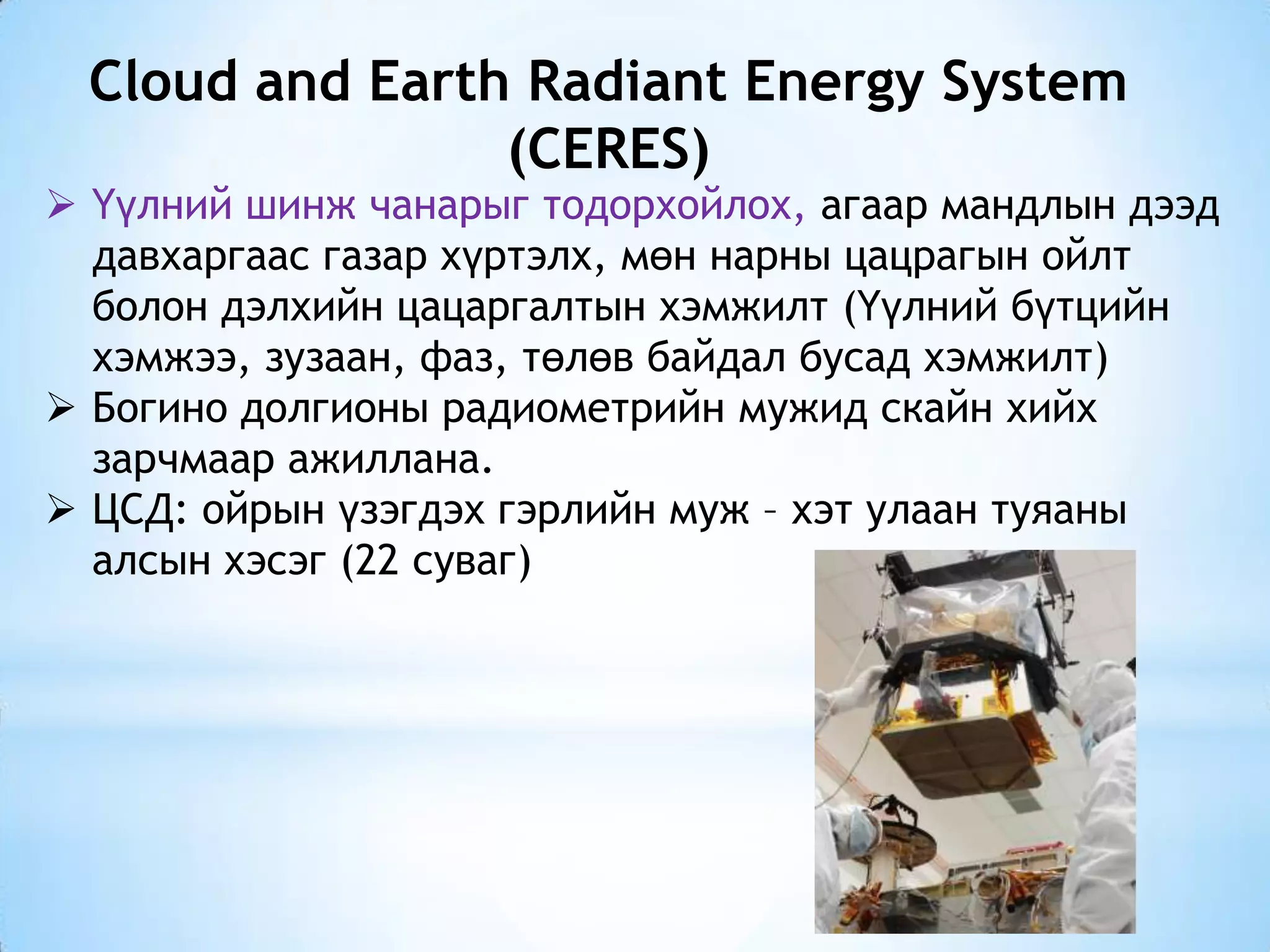 Cloud and Earth Radiant Energy System
(CERES)
 Үүлний шинж чанарыг тодорхойлох, агаар мандлын дээд
давхаргаас газар хүртэлх, мөн нарны цацрагын ойлт
болон дэлхийн цацаргалтын хэмжилт (Үүлний бүтцийн
хэмжээ, зузаан, фаз, төлөв байдал бусад хэмжилт)
 Богино долгионы радиометрийн мужид скайн хийх
зарчмаар ажиллана.
 ЦСД: ойрын үзэгдэх гэрлийн муж – хэт улаан туяаны
алсын хэсэг (22 суваг)
 